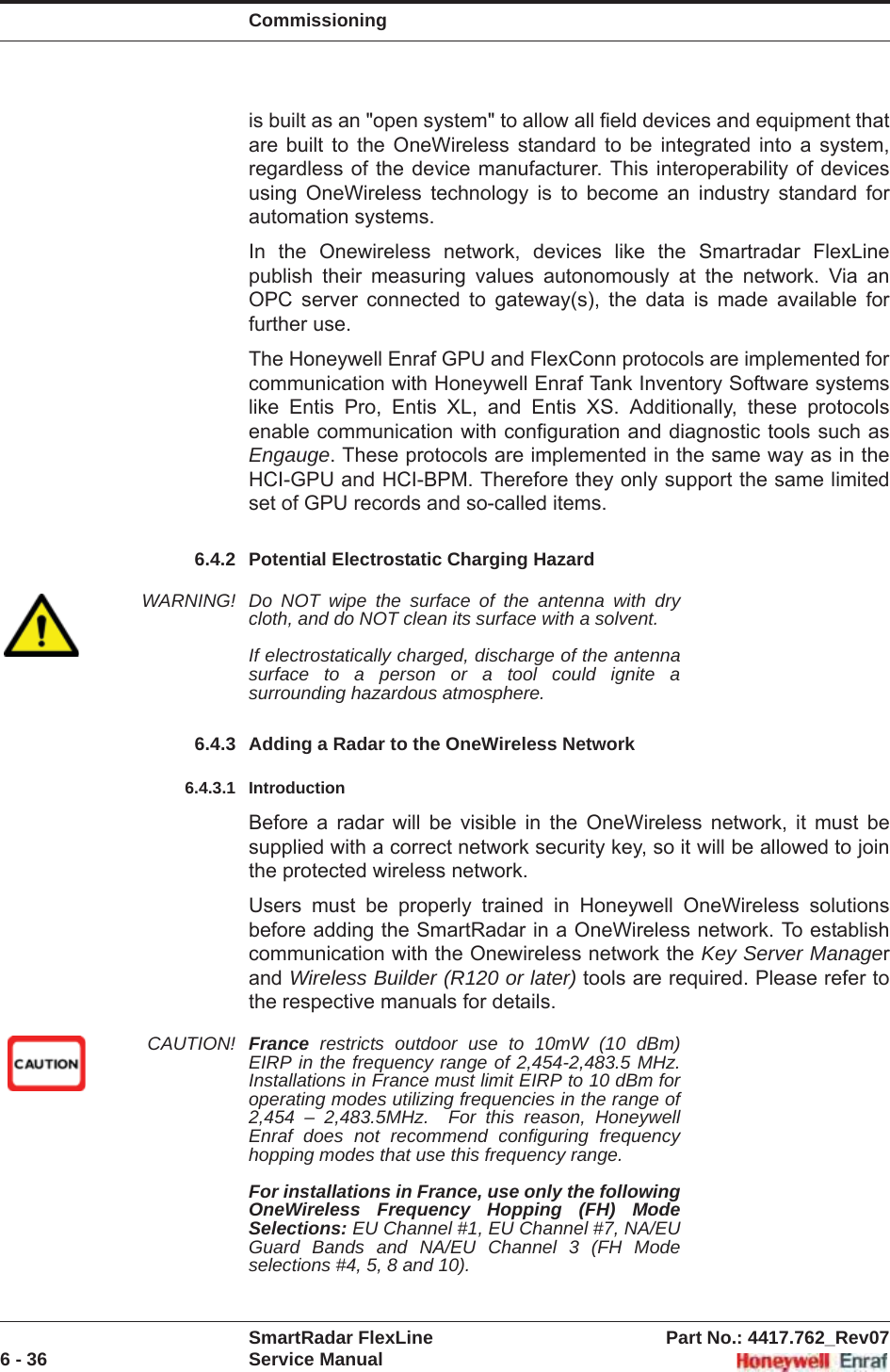 CommissioningSmartRadar FlexLine Part No.: 4417.762_Rev076 - 36 Service Manualis built as an &quot;open system&quot; to allow all field devices and equipment that are built to the OneWireless standard to be integrated into a system, regardless of the device manufacturer. This interoperability of devices using OneWireless technology is to become an industry standard for automation systems. In the Onewireless network, devices like the Smartradar FlexLine publish their measuring values autonomously at the network. Via an OPC server connected to gateway(s), the data is made available for further use. The Honeywell Enraf GPU and FlexConn protocols are implemented for communication with Honeywell Enraf Tank Inventory Software systems like Entis Pro, Entis XL, and Entis XS. Additionally, these protocols enable communication with configuration and diagnostic tools such as Engauge. These protocols are implemented in the same way as in the HCI-GPU and HCI-BPM. Therefore they only support the same limited set of GPU records and so-called items.6.4.2 Potential Electrostatic Charging HazardWARNING! Do NOT wipe the surface of the antenna with dry cloth, and do NOT clean its surface with a solvent. If electrostatically charged, discharge of the antenna surface to a person or a tool could ignite a surrounding hazardous atmosphere.6.4.3 Adding a Radar to the OneWireless Network6.4.3.1 IntroductionBefore a radar will be visible in the OneWireless network, it must be supplied with a correct network security key, so it will be allowed to join the protected wireless network.Users must be properly trained in Honeywell OneWireless solutions before adding the SmartRadar in a OneWireless network. To establish communication with the Onewireless network the Key Server Managerand Wireless Builder (R120 or later) tools are required. Please refer to the respective manuals for details.CAUTION! France restricts outdoor use to 10mW (10 dBm) EIRP in the frequency range of 2,454-2,483.5 MHz. Installations in France must limit EIRP to 10 dBm for operating modes utilizing frequencies in the range of 2,454 – 2,483.5MHz.  For this reason, Honeywell Enraf does not recommend configuring frequency hopping modes that use this frequency range.For installations in France, use only the following OneWireless Frequency Hopping (FH) Mode Selections: EU Channel #1, EU Channel #7, NA/EU Guard Bands and NA/EU Channel 3 (FH Mode selections #4, 5, 8 and 10).