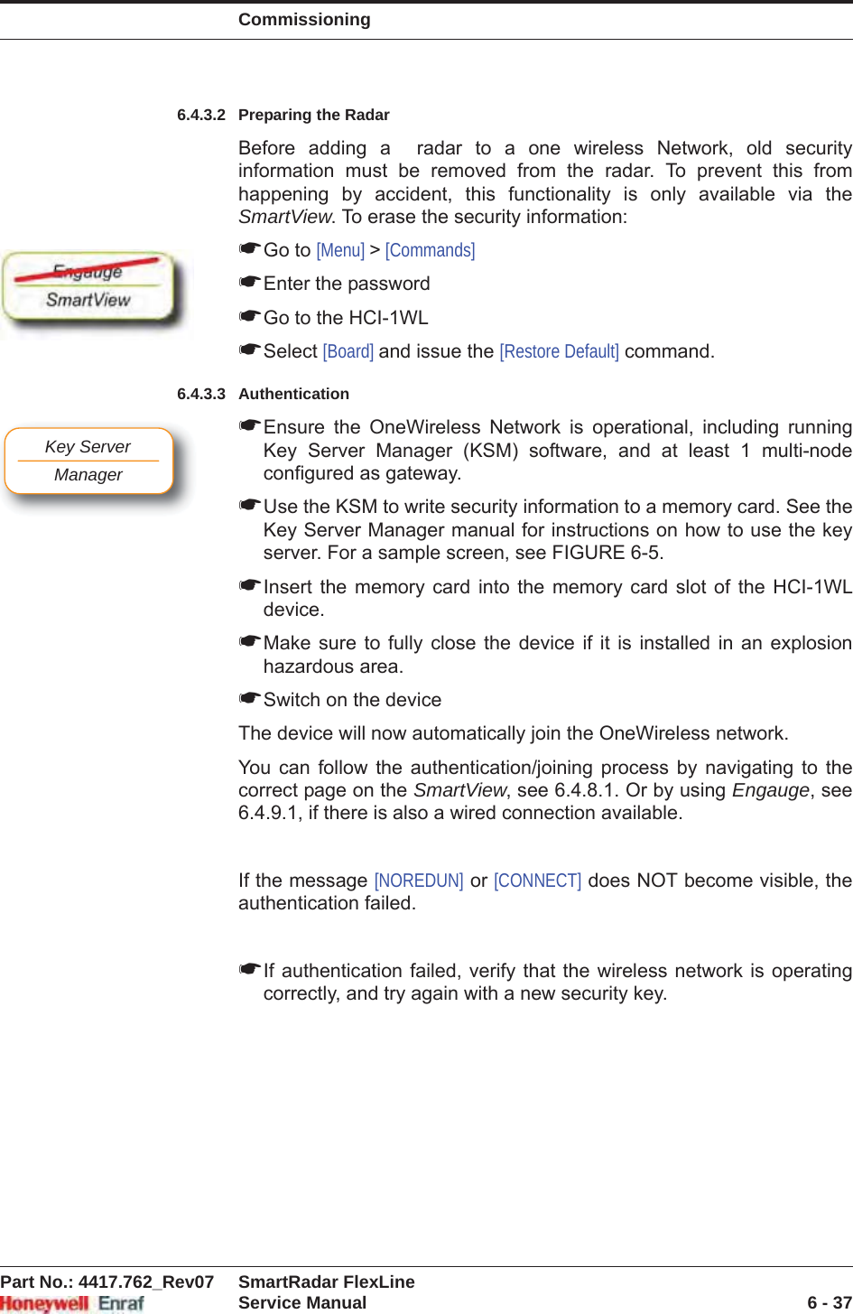 CommissioningPart No.: 4417.762_Rev07 SmartRadar FlexLineService Manual 6 - 376.4.3.2 Preparing the RadarBefore adding a  radar to a one wireless Network, old security information must be removed from the radar. To prevent this from happening by accident, this functionality is only available via the SmartView. To erase the security information:☛Go to [Menu] &gt; [Commands]☛Enter the password☛Go to the HCI-1WL☛Select [Board] and issue the [Restore Default] command.6.4.3.3 Authentication☛Ensure the OneWireless Network is operational, including running Key Server Manager (KSM) software, and at least 1 multi-node configured as gateway. ☛Use the KSM to write security information to a memory card. See the Key Server Manager manual for instructions on how to use the key server. For a sample screen, see FIGURE 6-5.☛Insert the memory card into the memory card slot of the HCI-1WL device.☛Make sure to fully close the device if it is installed in an explosion hazardous area. ☛Switch on the deviceThe device will now automatically join the OneWireless network.You can follow the authentication/joining process by navigating to the correct page on the SmartView, see 6.4.8.1. Or by using Engauge, see 6.4.9.1, if there is also a wired connection available.If the message [NOREDUN] or [CONNECT] does NOT become visible, the authentication failed.☛If authentication failed, verify that the wireless network is operating correctly, and try again with a new security key.Key ServerManager