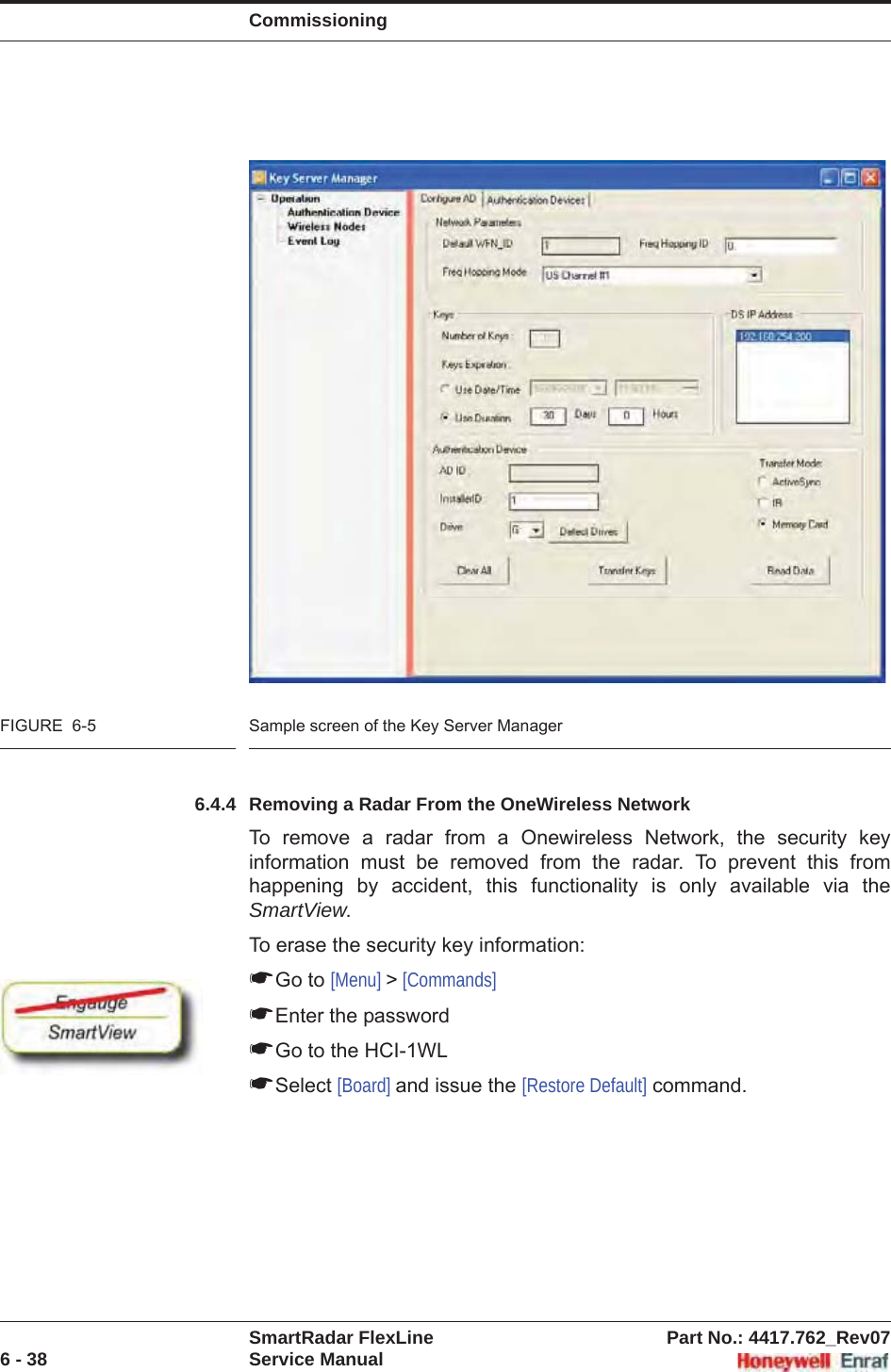 CommissioningSmartRadar FlexLine Part No.: 4417.762_Rev076 - 38 Service ManualFIGURE  6-5 Sample screen of the Key Server Manager6.4.4 Removing a Radar From the OneWireless NetworkTo remove a radar from a Onewireless Network, the security key information must be removed from the radar. To prevent this from happening by accident, this functionality is only available via the SmartView.To erase the security key information:☛Go to [Menu] &gt; [Commands]☛Enter the password☛Go to the HCI-1WL☛Select [Board] and issue the [Restore Default] command.