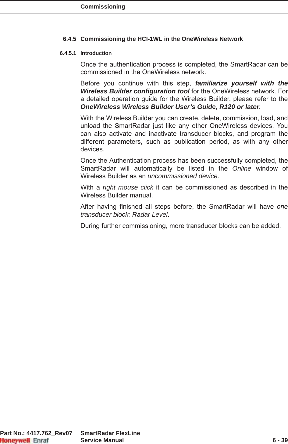 CommissioningPart No.: 4417.762_Rev07 SmartRadar FlexLineService Manual 6 - 396.4.5 Commissioning the HCI-1WL in the OneWireless Network6.4.5.1 IntroductionOnce the authentication process is completed, the SmartRadar can be commissioned in the OneWireless network.Before you continue with this step, familiarize yourself with the Wireless Builder configuration tool for the OneWireless network. For a detailed operation guide for the Wireless Builder, please refer to the OneWireless Wireless Builder User’s Guide, R120 or later.With the Wireless Builder you can create, delete, commission, load, and unload the SmartRadar just like any other OneWireless devices. You can also activate and inactivate transducer blocks, and program the different parameters, such as publication period, as with any other devices. Once the Authentication process has been successfully completed, the SmartRadar will automatically be listed in the Online window of Wireless Builder as an uncommissioned device.With a right mouse click it can be commissioned as described in the Wireless Builder manual.After having finished all steps before, the SmartRadar will have onetransducer block: Radar Level.During further commissioning, more transducer blocks can be added.