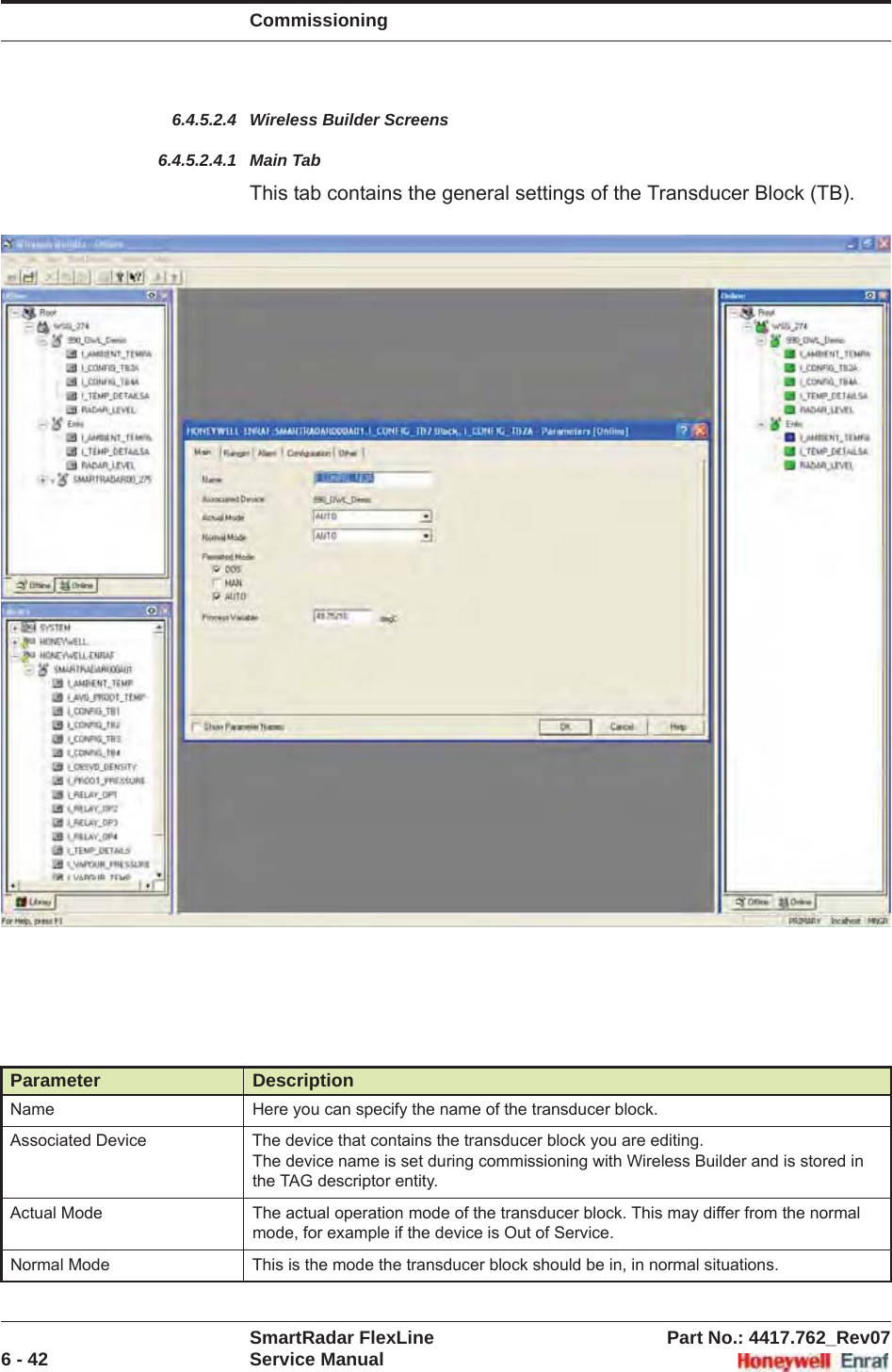 CommissioningSmartRadar FlexLine Part No.: 4417.762_Rev076 - 42 Service Manual6.4.5.2.4 Wireless Builder Screens6.4.5.2.4.1 Main TabThis tab contains the general settings of the Transducer Block (TB).Parameter DescriptionName Here you can specify the name of the transducer block.Associated Device The device that contains the transducer block you are editing.The device name is set during commissioning with Wireless Builder and is stored in the TAG descriptor entity.Actual Mode The actual operation mode of the transducer block. This may differ from the normal mode, for example if the device is Out of Service.Normal Mode This is the mode the transducer block should be in, in normal situations.