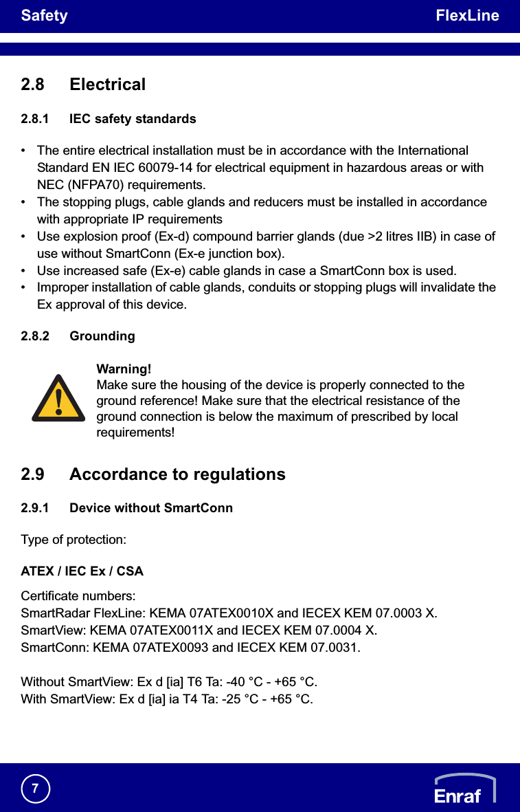 Safety FlexLine72.8 Electrical2.8.1 IEC safety standards• The entire electrical installation must be in accordance with the International Standard EN IEC 60079-14 for electrical equipment in hazardous areas or with NEC (NFPA70) requirements.• The stopping plugs, cable glands and reducers must be installed in accordance with appropriate IP requirements• Use explosion proof (Ex-d) compound barrier glands (due &gt;2 litres IIB) in case of use without SmartConn (Ex-e junction box).• Use increased safe (Ex-e) cable glands in case a SmartConn box is used.• Improper installation of cable glands, conduits or stopping plugs will invalidate the Ex approval of this device.2.8.2 Grounding2.9 Accordance to regulations2.9.1 Device without SmartConnType of protection:ATEX / IEC Ex / CSACertificate numbers:SmartRadar FlexLine: KEMA 07ATEX0010X and IECEX KEM 07.0003 X.SmartView: KEMA 07ATEX0011X and IECEX KEM 07.0004 X.SmartConn: KEMA 07ATEX0093 and IECEX KEM 07.0031.Without SmartView: Ex d [ia] T6 Ta: -40 °C - +65 °C.With SmartView: Ex d [ia] ia T4 Ta: -25 °C - +65 °C.Warning!Make sure the housing of the device is properly connected to the ground reference! Make sure that the electrical resistance of the ground connection is below the maximum of prescribed by local requirements!