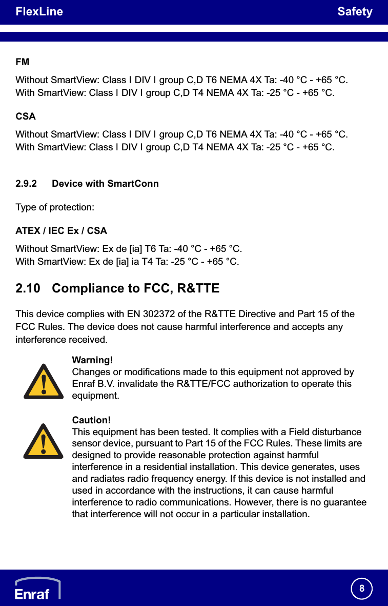 FlexLine Safety8FMWithout SmartView: Class , DIV , group C,D T6 NEMA 4X Ta: -40 °C - +65 °C.With SmartView: Class , DIV , group C,D T4 NEMA 4X Ta: -25 °C - +65 °C.CSAWithout SmartView: Class , DIV , group C,D T6 NEMA 4X Ta: -40 °C - +65 °C.With SmartView: Class , DIV , group C,D T4 NEMA 4X Ta: -25 °C - +65 °C.2.9.2 Device with SmartConnType of protection:ATEX / IEC Ex / CSAWithout SmartView: Ex de [ia] T6 Ta: -40 °C - +65 °C.With SmartView: Ex de [ia] ia T4 Ta: -25 °C - +65 °C.2.10 Compliance to FCC, R&amp;TTEThis device complies with EN 302372 of the R&amp;TTE Directive and Part 15 of the FCC Rules. The device does not cause harmful interference and accepts any interference received.Warning!Changes or modifications made to this equipment not approved by Enraf B.V. invalidate the R&amp;TTE/FCC authorization to operate this equipment.Caution!This equipment has been tested. It complies with a Field disturbance sensor device, pursuant to Part 15 of the FCC Rules. These limits are designed to provide reasonable protection against harmful interference in a residential installation. This device generates, uses and radiates radio frequency energy. If this device is not installed and used in accordance with the instructions, it can cause harmful interference to radio communications. However, there is no guarantee that interference will not occur in a particular installation. 