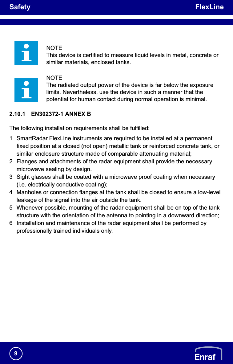 Safety FlexLine92.10.1 EN302372-1 ANNEX BThe following installation requirements shall be fulfilled:1 SmartRadar FlexLine instruments are required to be installed at a permanent fixed position at a closed (not open) metallic tank or reinforced concrete tank, or similar enclosure structure made of comparable attenuating material;2 Flanges and attachments of the radar equipment shall provide the necessary microwave sealing by design.3 Sight glasses shall be coated with a microwave proof coating when necessary (i.e. electrically conductive coating);4 Manholes or connection flanges at the tank shall be closed to ensure a low-level leakage of the signal into the air outside the tank.5 Whenever possible, mounting of the radar equipment shall be on top of the tank structure with the orientation of the antenna to pointing in a downward direction;6 Installation and maintenance of the radar equipment shall be performed by professionally trained individuals only.NOTEThis device is certified to measure liquid levels in metal, concrete or similar materials, enclosed tanks.NOTEThe radiated output power of the device is far below the exposure limits. Nevertheless, use the device in such a manner that the potential for human contact during normal operation is minimal.