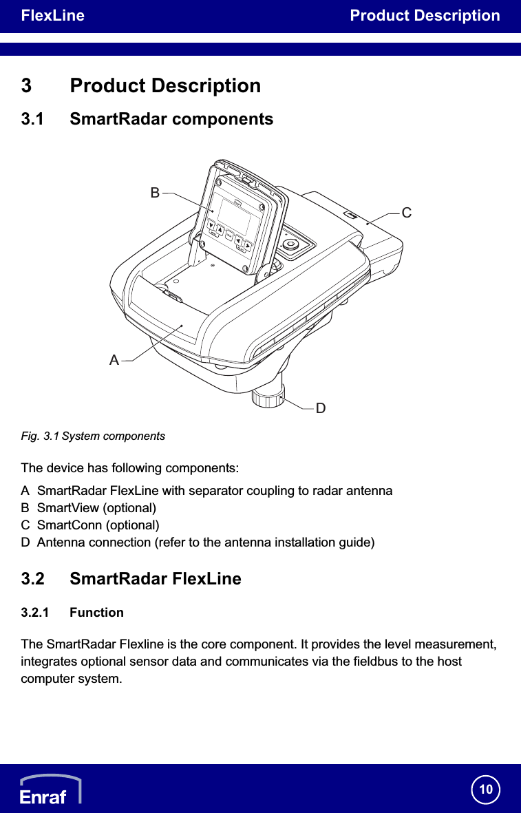 FlexLine Product Description103 Product Description3.1 SmartRadar componentsFig. 3.1 System componentsThe device has following components:A SmartRadar FlexLine with separator coupling to radar antennaB SmartView (optional)C SmartConn (optional)D Antenna connection (refer to the antenna installation guide)3.2 SmartRadar FlexLine3.2.1 FunctionThe SmartRadar Flexline is the core component. It provides the level measurement, integrates optional sensor data and communicates via the fieldbus to the host computer system.ABCD