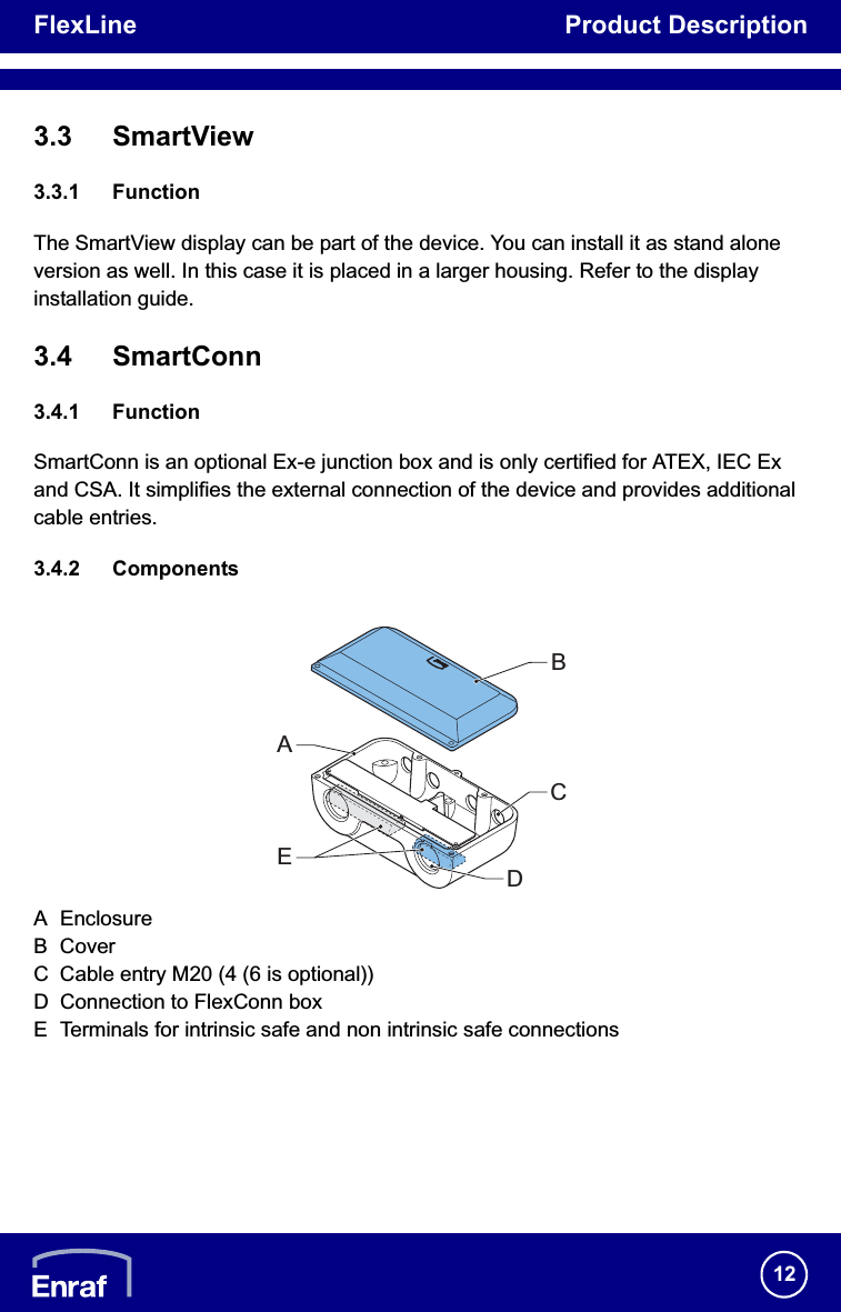 FlexLine Product Description123.3 SmartView3.3.1 FunctionThe SmartView display can be part of the device. You can install it as stand alone version as well. In this case it is placed in a larger housing. Refer to the display installation guide.3.4 SmartConn3.4.1 FunctionSmartConn is an optional Ex-e junction box and is only certified for ATEX, IEC Ex and CSA. It simplifies the external connection of the device and provides additional cable entries.3.4.2 ComponentsA EnclosureB CoverC Cable entry M20 (4 (6 is optional))D Connection to FlexConn boxE Terminals for intrinsic safe and non intrinsic safe connectionsAEBCD