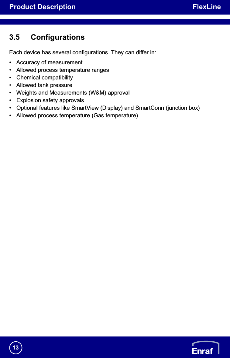 Product Description FlexLine133.5 ConfigurationsEach device has several configurations. They can differ in:• Accuracy of measurement• Allowed process temperature ranges• Chemical compatibility• Allowed tank pressure• Weights and Measurements (W&amp;M) approval• Explosion safety approvals• Optional features like SmartView (Display) and SmartConn (junction box)• Allowed process temperature (Gas temperature)