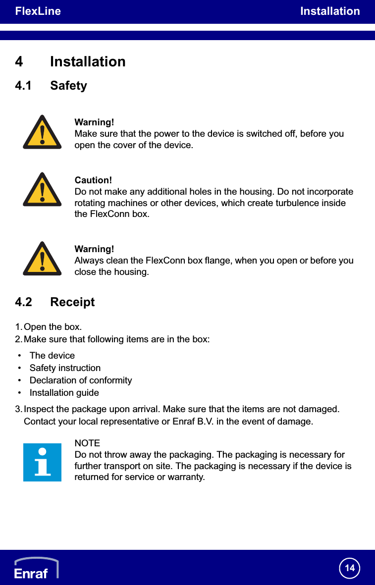 FlexLine Installation144 Installation4.1 Safety4.2 Receipt1.Open the box.2.Make sure that following items are in the box:• The device• Safety instruction • Declaration of conformity• Installation guide3.Inspect the package upon arrival. Make sure that the items are not damaged. Contact your local representative or Enraf B.V. in the event of damage.Warning!Make sure that the power to the device is switched off, before you open the cover of the device.Caution!Do not make any additional holes in the housing. Do not incorporate rotating machines or other devices, which create turbulence inside the FlexConn box.Warning!Always clean the FlexConn box flange, when you open or before you close the housing.NOTEDo not throw away the packaging. The packaging is necessary for further transport on site. The packaging is necessary if the device is returned for service or warranty.