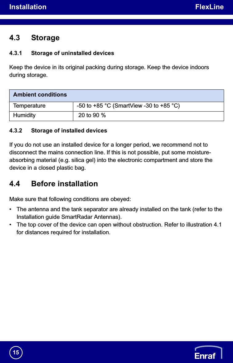 Installation FlexLine154.3 Storage4.3.1 Storage of uninstalled devicesKeep the device in its original packing during storage. Keep the device indoors during storage./i4.3.2 Storage of installed devicesIf you do not use an installed device for a longer period, we recommend not to disconnect the mains connection line. If this is not possible, put some moisture-absorbing material (e.g. silica gel) into the electronic compartment and store the device in a closed plastic bag.4.4 Before installationMake sure that following conditions are obeyed:• The antenna and the tank separator are already installed on the tank (refer to the Installation guide SmartRadar Antennas).• The top cover of the device can open without obstruction. Refer to illustration 4.1 for distances required for installation.Ambient conditionsTemperature -50 to +85 °C (SmartView -30 to +85 °C)Humidity  20 to 90 %