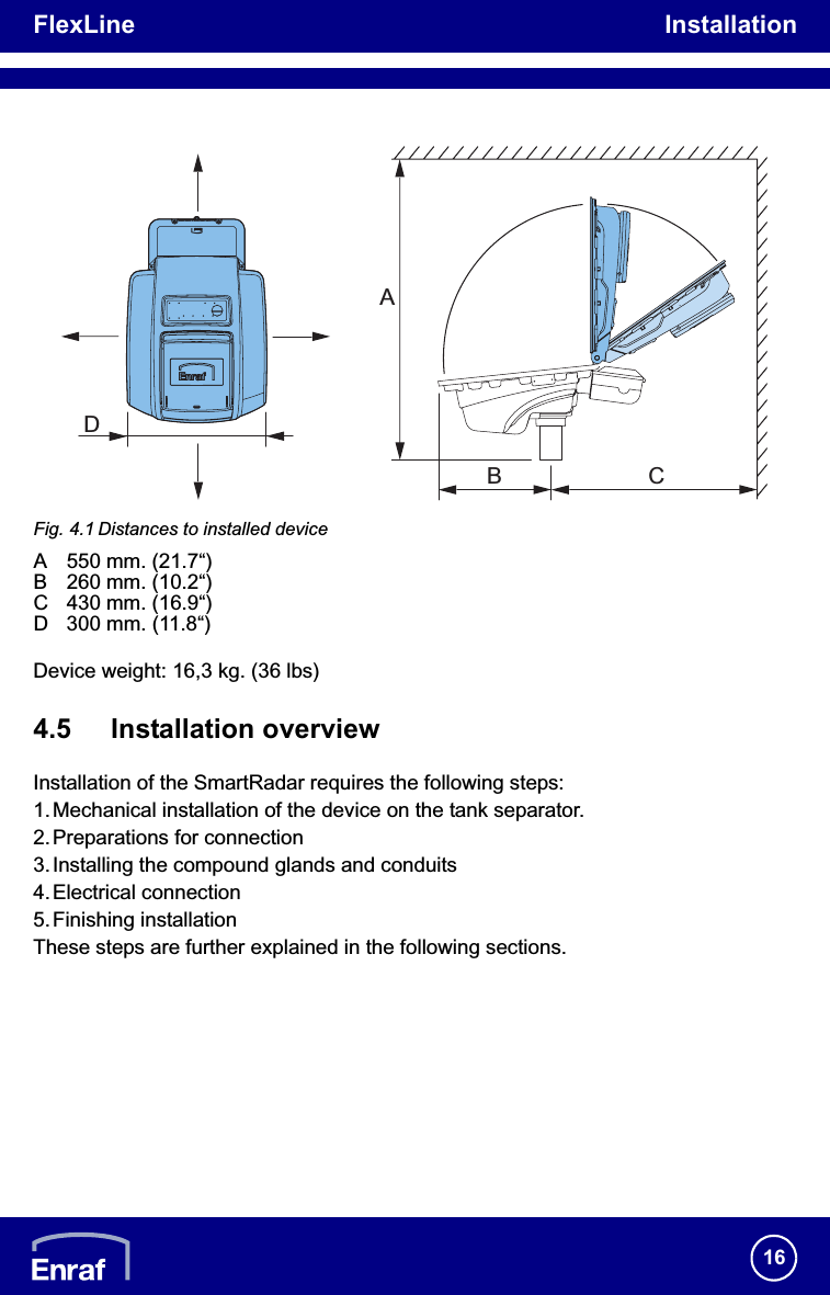 FlexLine Installation16Fig. 4.1 Distances to installed deviceA 550 mm. (21.7“)B 260 mm. (10.2“)C 430 mm. (16.9“)D 300 mm. (11.8“)Device weight: 16,3 kg. (36 lbs)4.5 Installation overviewInstallation of the SmartRadar requires the following steps:1. Mechanical installation of the device on the tank separator.2.Preparations for connection3.Installing the compound glands and conduits4.Electrical connection5.Finishing installationThese steps are further explained in the following sections.CBDA