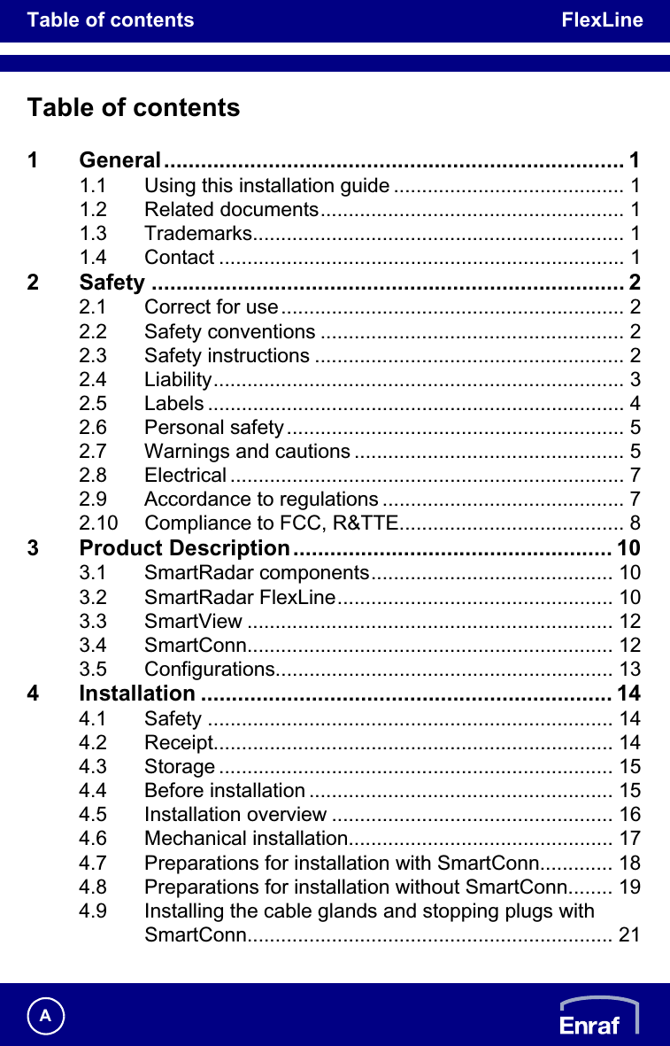 Table of contents FlexLineATable of contents1 General........................................................................... 11.1 Using this installation guide ......................................... 11.2 Related documents...................................................... 11.3 Trademarks.................................................................. 11.4 Contact ........................................................................ 12 Safety ............................................................................. 22.1 Correct for use............................................................. 22.2 Safety conventions ...................................................... 22.3 Safety instructions ....................................................... 22.4 Liability......................................................................... 32.5 Labels .......................................................................... 42.6 Personal safety............................................................ 52.7 Warnings and cautions ................................................ 52.8 Electrical ...................................................................... 72.9 Accordance to regulations ........................................... 72.10 Compliance to FCC, R&amp;TTE........................................ 83 Product Description.................................................... 103.1 SmartRadar components........................................... 103.2 SmartRadar FlexLine................................................. 103.3 SmartView ................................................................. 123.4 SmartConn................................................................. 123.5 Configurations............................................................ 134 Installation ................................................................... 144.1 Safety ........................................................................ 144.2 Receipt....................................................................... 144.3 Storage ...................................................................... 154.4 Before installation ...................................................... 154.5 Installation overview .................................................. 164.6 Mechanical installation............................................... 174.7 Preparations for installation with SmartConn............. 184.8 Preparations for installation without SmartConn........ 194.9 Installing the cable glands and stopping plugs with SmartConn................................................................. 21