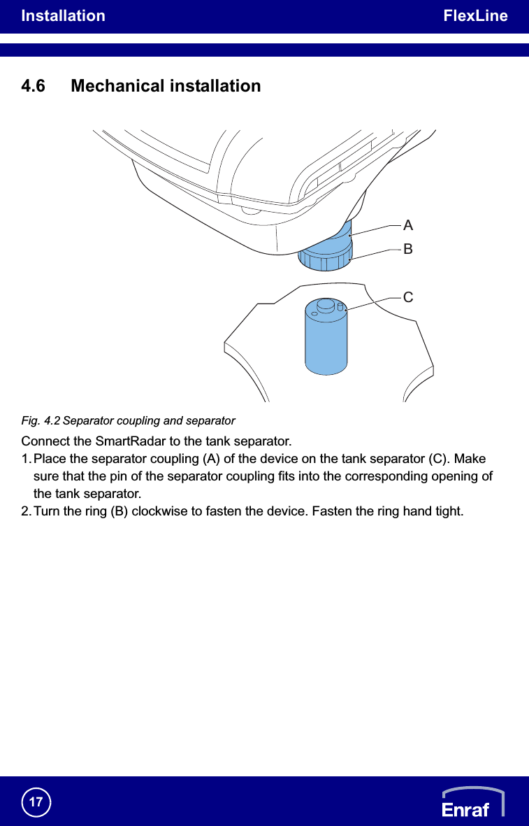 Installation FlexLine174.6 Mechanical installationFig. 4.2 Separator coupling and separatorConnect the SmartRadar to the tank separator.1.Place the separator coupling (A) of the device on the tank separator (C). Make sure that the pin of the separator coupling fits into the corresponding opening of the tank separator.2.Turn the ring (B) clockwise to fasten the device. Fasten the ring hand tight.ABC