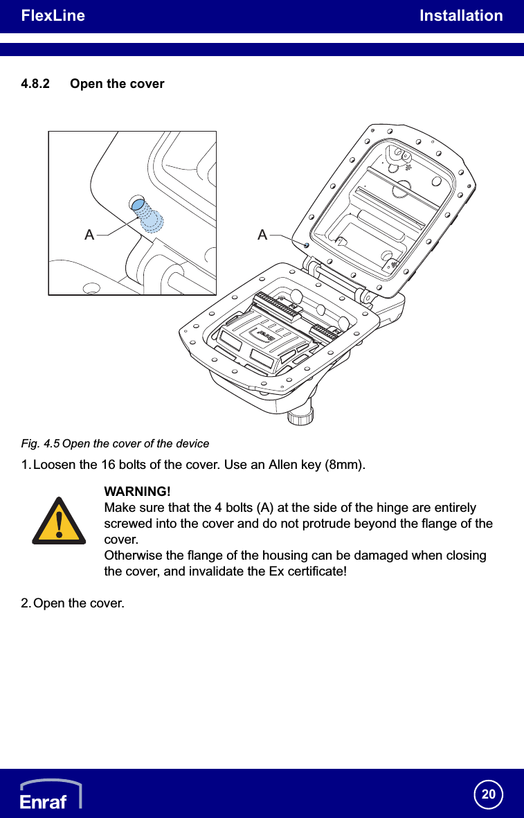 FlexLine Installation204.8.2 Open the coverFig. 4.5 Open the cover of the device1. Loosen the 16 bolts of the cover. Use an Allen key (8mm).2.Open the cover.WARNING!Make sure that the 4 bolts (A) at the side of the hinge are entirely screwed into the cover and do not protrude beyond the flange of the cover. Otherwise the flange of the housing can be damaged when closing the cover, and invalidate the Ex certificate!AA