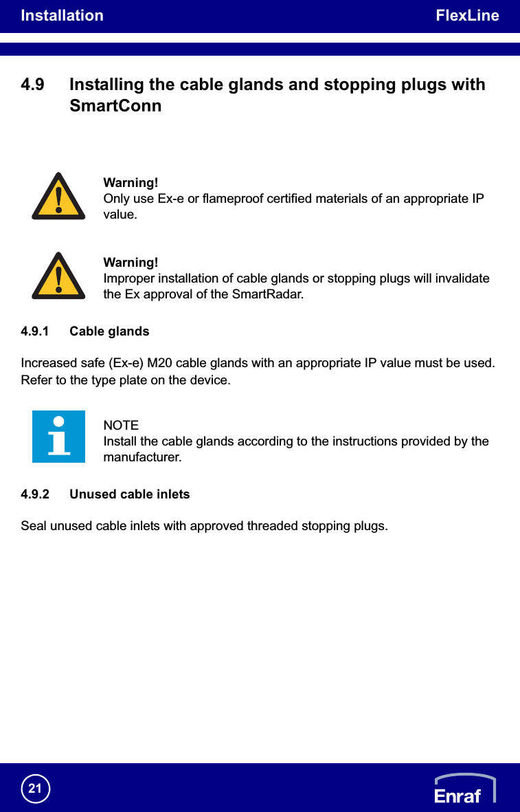 Installation FlexLine214.9 Installing the cable glands and stopping plugs with SmartConn4.9.1 Cable glandsIncreased safe (Ex-e) M20 cable glands with an appropriate IP value must be used. Refer to the type plate on the device.4.9.2 Unused cable inletsSeal unused cable inlets with approved threaded stopping plugs.Warning!Only use Ex-e or flameproof certified materials of an appropriate IP value.Warning!Improper installation of cable glands or stopping plugs will invalidate the Ex approval of the SmartRadar.NOTEInstall the cable glands according to the instructions provided by the manufacturer.