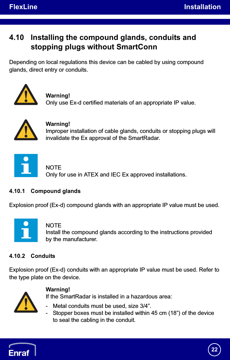 FlexLine Installation224.10 Installing the compound glands, conduits and stopping plugs without SmartConnDepending on local regulations this device can be cabled by using compound glands, direct entry or conduits.4.10.1 Compound glandsExplosion proof (Ex-d) compound glands with an appropriate IP value must be used. 4.10.2 ConduitsExplosion proof (Ex-d) conduits with an appropriate IP value must be used. Refer to the type plate on the device.Warning!Only use Ex-d certified materials of an appropriate IP value.Warning!Improper installation of cable glands, conduits or stopping plugs will invalidate the Ex approval of the SmartRadar.NOTEOnly for use in ATEX and IEC Ex approved installations.NOTEInstall the compound glands according to the instructions provided by the manufacturer.Warning!If the SmartRadar is installed in a hazardous area:- Metal conduits must be used, size 3/4”.- Stopper boxes must be installed within 45 cm (18”) of the device to seal the cabling in the conduit.