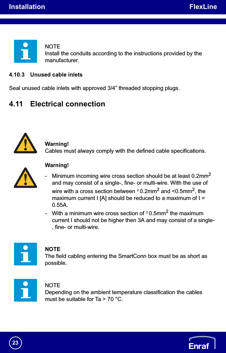 Installation FlexLine234.10.3 Unused cable inletsSeal unused cable inlets with approved 3/4” threaded stopping plugs.4.11 Electrical connectionNOTEInstall the conduits according to the instructions provided by the manufacturer.Warning!Cables must always comply with the defined cable specifications.Warning!- Minimum incoming wire cross section should be at least 0.2mm2and may consist of a single-, fine- or multi-wire. With the use of wire with a cross section between t0.2mm2 and &lt;0.5mm2, the maximum current I [A] should be reduced to a maximum of I = 0.55A.- With a minimum wire cross section of t0.5mm2 the maximum current I should not be higher then 3A and may consist of a single-, fine- or multi-wire.NOTEThe field cabling entering the SmartConn box must be as short as possible.NOTEDepending on the ambient temperature classification the cables must be suitable for Ta &gt; 70 °C.