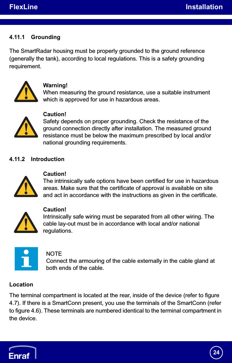 FlexLine Installation244.11.1 GroundingThe SmartRadar housing must be properly grounded to the ground reference(generally the tank), according to local regulations. This is a safety grounding requirement.4.11.2 IntroductionLocationThe terminal compartment is located at the rear, inside of the device (refer to figure 4.7). If there is a SmartConn present, you use the terminals of the SmartConn (refer to figure 4.6). These terminals are numbered identical to the terminal compartment in the device.Warning!When measuring the ground resistance, use a suitable instrument which is approved for use in hazardous areas.Caution!Safety depends on proper grounding. Check the resistance of the ground connection directly after installation. The measured ground resistance must be below the maximum prescribed by local and/or national grounding requirements.Caution!The intrinsically safe options have been certified for use in hazardous areas. Make sure that the certificate of approval is available on site and act in accordance with the instructions as given in the certificate.Caution!Intrinsically safe wiring must be separated from all other wiring. The cable lay-out must be in accordance with local and/or national regulations.NOTEConnect the armouring of the cable externally in the cable gland at both ends of the cable.