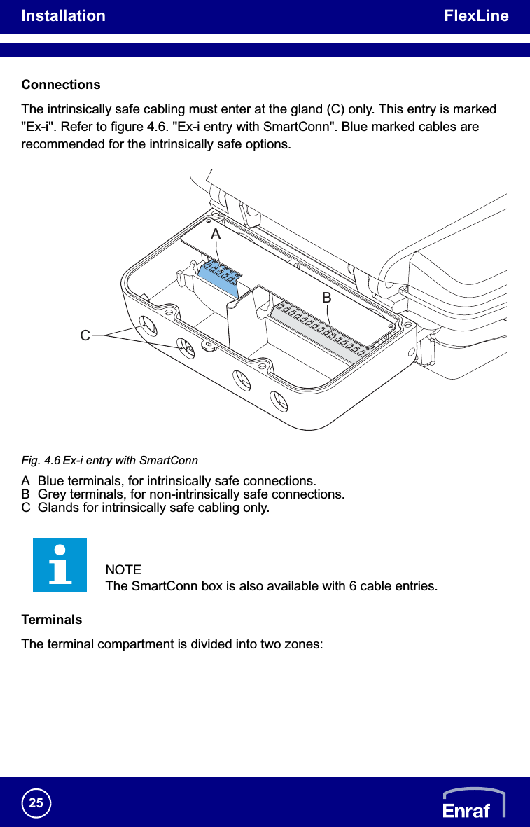 Installation FlexLine25ConnectionsThe intrinsically safe cabling must enter at the gland (C) only. This entry is marked &quot;Ex-i&quot;. Refer to figure 4.6. &quot;Ex-i entry with SmartConn&quot;. Blue marked cables are recommended for the intrinsically safe options.Fig. 4.6 Ex-i entry with SmartConnA Blue terminals, for intrinsically safe connections.B Grey terminals, for non-intrinsically safe connections.C Glands for intrinsically safe cabling only.TerminalsThe terminal compartment is divided into two zones:NOTEThe SmartConn box is also available with 6 cable entries.CAB