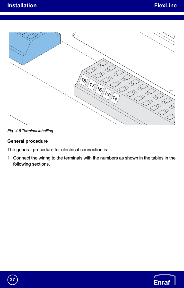 Installation FlexLine27Fig. 4.8 Terminal labellingGeneral procedureThe general procedure for electrical connection is:1 Connect the wiring to the terminals with the numbers as shown in the tables in the following sections.18 17 16 15 14