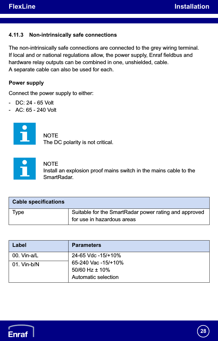 FlexLine Installation284.11.3 Non-intrinsically safe connectionsThe non-intrinsically safe connections are connected to the grey wiring terminal.If local and or national regulations allow, the power supply, Enraf fieldbus and hardware relay outputs can be combined in one, unshielded, cable. A separate cable can also be used for each.Power supplyConnect the power supply to either:- DC: 24 - 65 Volt- AC: 65 - 240 Volt/i/iNOTEThe DC polarity is not critical.NOTEInstall an explosion proof mains switch in the mains cable to the SmartRadar.Cable specificationsType Suitable for the SmartRadar power rating and approved for use in hazardous areasLabel Parameters00. Vin-a/L 24-65 Vdc -15/+10%65-240 Vac -15/+10%50/60 Hz ± 10%Automatic selection01. Vin-b/N