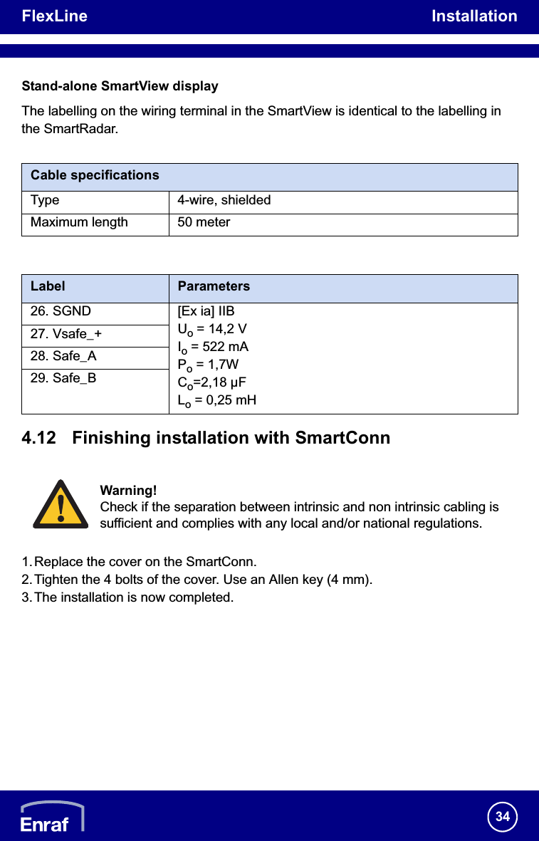 FlexLine Installation34Stand-alone SmartView displayThe labelling on the wiring terminal in the SmartView is identical to the labelling in the SmartRadar./i/i4.12 Finishing installation with SmartConn1. Replace the cover on the SmartConn.2.Tighten the 4 bolts of the cover. Use an Allen key (4 mm).3.The installation is now completed.Cable specificationsType 4-wire, shieldedMaximum length 50 meterLabel Parameters26. SGND [Ex ia] IIBUo = 14,2 VIo = 522 mAPo = 1,7WCo=2,18 µFLo = 0,25 mH27. Vsafe_+28. Safe_A29. Safe_BWarning!Check if the separation between intrinsic and non intrinsic cabling is sufficient and complies with any local and/or national regulations.