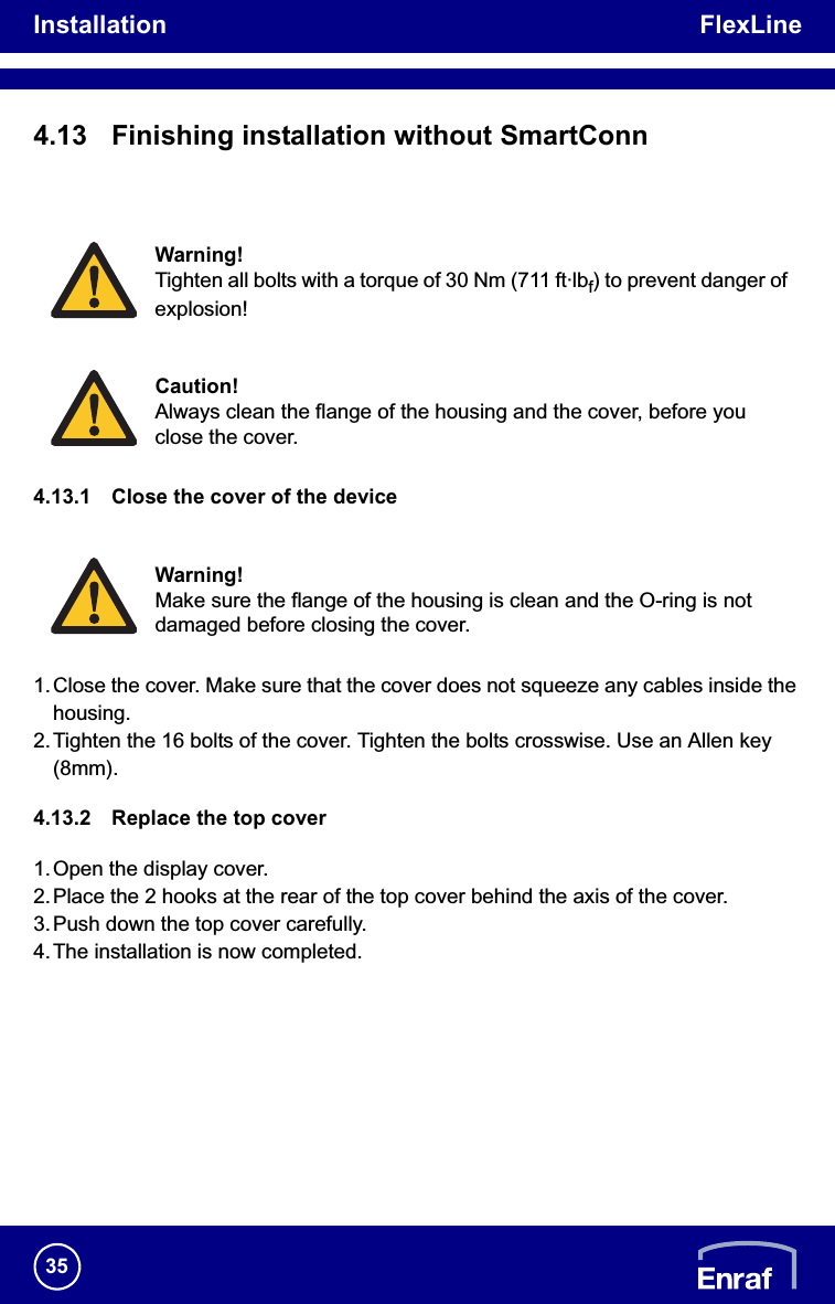Installation FlexLine354.13 Finishing installation without SmartConn4.13.1 Close the cover of the device1. Close the cover. Make sure that the cover does not squeeze any cables inside the housing.2.Tighten the 16 bolts of the cover. Tighten the bolts crosswise. Use an Allen key (8mm).4.13.2 Replace the top cover1.Open the display cover.2.Place the 2 hooks at the rear of the top cover behind the axis of the cover.3.Push down the top cover carefully.4.The installation is now completed.Warning!Tighten all bolts with a torque of 30 Nm (711 ft·lbf) to prevent danger of explosion!Caution!Always clean the flange of the housing and the cover, before you close the cover.Warning!Make sure the flange of the housing is clean and the O-ring is not damaged before closing the cover.