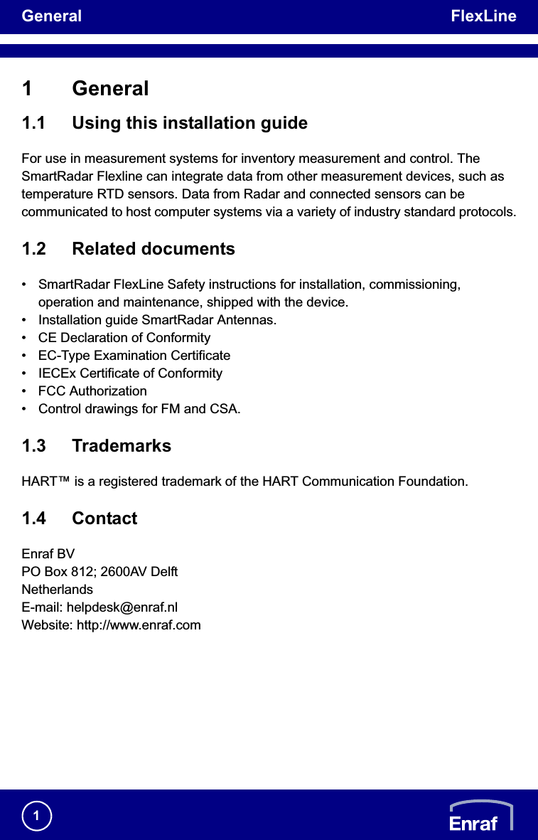 General FlexLine11 General1.1 Using this installation guideFor use in measurement systems for inventory measurement and control. The SmartRadar Flexline can integrate data from other measurement devices, such as temperature RTD sensors. Data from Radar and connected sensors can be communicated to host computer systems via a variety of industry standard protocols.1.2 Related documents• SmartRadar FlexLine Safety instructions for installation, commissioning, operation and maintenance, shipped with the device.• Installation guide SmartRadar Antennas.• CE Declaration of Conformity • EC-Type Examination Certificate• IECEx Certificate of Conformity• FCC Authorization• Control drawings for FM and CSA.1.3 TrademarksHART™ is a registered trademark of the HART Communication Foundation.1.4 ContactEnraf BVPO Box 812; 2600AV DelftNetherlandsE-mail: helpdesk@enraf.nlWebsite: http://www.enraf.com