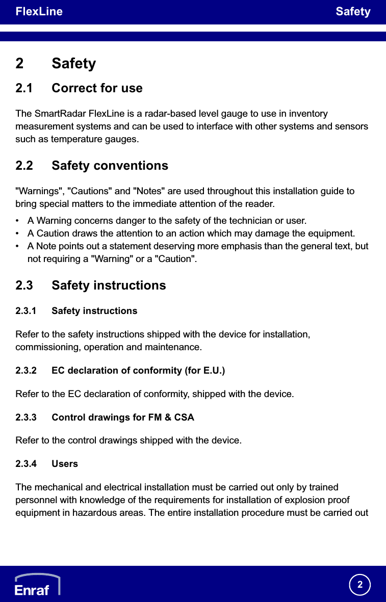 FlexLine Safety22 Safety2.1 Correct for useThe SmartRadar FlexLine is a radar-based level gauge to use in inventory measurement systems and can be used to interface with other systems and sensors such as temperature gauges.2.2 Safety conventions&quot;Warnings&quot;, &quot;Cautions&quot; and &quot;Notes&quot; are used throughout this installation guide to bring special matters to the immediate attention of the reader.• A Warning concerns danger to the safety of the technician or user.• A Caution draws the attention to an action which may damage the equipment.• A Note points out a statement deserving more emphasis than the general text, but not requiring a &quot;Warning&quot; or a &quot;Caution&quot;.2.3 Safety instructions2.3.1 Safety instructionsRefer to the safety instructions shipped with the device for installation, commissioning, operation and maintenance.2.3.2 EC declaration of conformity (for E.U.)Refer to the EC declaration of conformity, shipped with the device.2.3.3 Control drawings for FM &amp; CSARefer to the control drawings shipped with the device.2.3.4 UsersThe mechanical and electrical installation must be carried out only by trained personnel with knowledge of the requirements for installation of explosion proof equipment in hazardous areas. The entire installation procedure must be carried out 