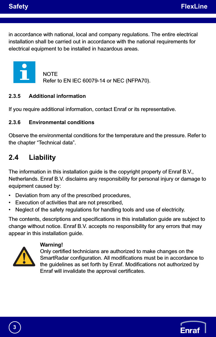 Safety FlexLine3in accordance with national, local and company regulations. The entire electrical installation shall be carried out in accordance with the national requirements for electrical equipment to be installed in hazardous areas.2.3.5 Additional informationIf you require additional information, contact Enraf or its representative.2.3.6 Environmental conditionsObserve the environmental conditions for the temperature and the pressure. Refer to the chapter “Technical data”.2.4 LiabilityThe information in this installation guide is the copyright property of Enraf B.V., Netherlands. Enraf B.V. disclaims any responsibility for personal injury or damage to equipment caused by:• Deviation from any of the prescribed procedures,• Execution of activities that are not prescribed,• Neglect of the safety regulations for handling tools and use of electricity.The contents, descriptions and specifications in this installation guide are subject to change without notice. Enraf B.V. accepts no responsibility for any errors that may appear in this installation guide.NOTERefer to EN IEC 60079-14 or NEC (NFPA70).Warning!Only certified technicians are authorized to make changes on the SmartRadar configuration. All modifications must be in accordance to the guidelines as set forth by Enraf. Modifications not authorized by Enraf will invalidate the approval certificates.