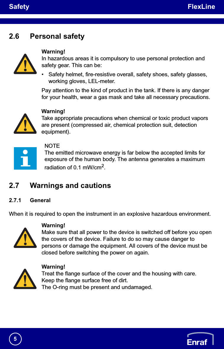 Safety FlexLine52.6 Personal safety2.7 Warnings and cautions2.7.1 GeneralWhen it is required to open the instrument in an explosive hazardous environment.Warning!In hazardous areas it is compulsory to use personal protection and safety gear. This can be:• Safety helmet, fire-resistive overall, safety shoes, safety glasses, working gloves, LEL-meter.Pay attention to the kind of product in the tank. If there is any danger for your health, wear a gas mask and take all necessary precautions.Warning!Take appropriate precautions when chemical or toxic product vapors are present (compressed air, chemical protection suit, detection equipment).NOTEThe emitted microwave energy is far below the accepted limits for exposure of the human body. The antenna generates a maximum radiation of 0.1 mW/cm2.Warning!Make sure that all power to the device is switched off before you open the covers of the device. Failure to do so may cause danger to persons or damage the equipment. All covers of the device must be closed before switching the power on again.Warning!Treat the flange surface of the cover and the housing with care.Keep the flange surface free of dirt.The O-ring must be present and undamaged.