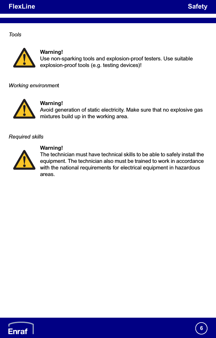 FlexLine Safety6ToolsWorking environmentRequired skillsWarning!Use non-sparking tools and explosion-proof testers. Use suitable explosion-proof tools (e.g. testing devices)!Warning!Avoid generation of static electricity. Make sure that no explosive gas mixtures build up in the working area.Warning!The technician must have technical skills to be able to safely install the equipment. The technician also must be trained to work in accordance with the national requirements for electrical equipment in hazardous areas.