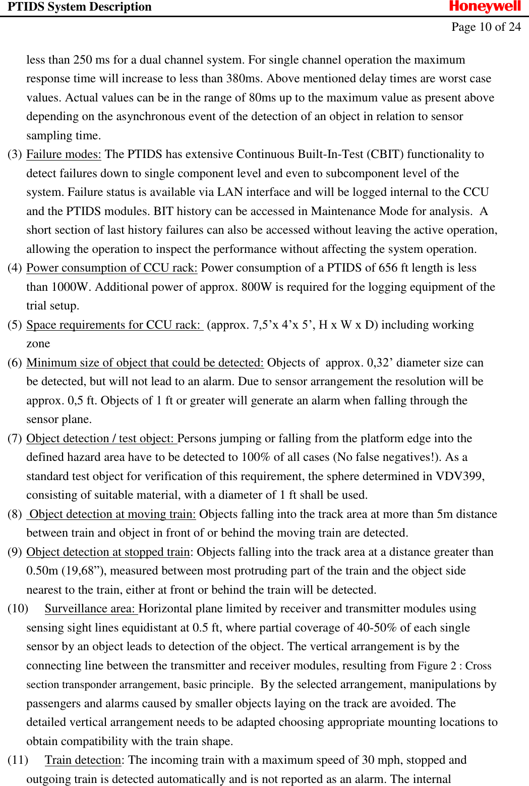 PTIDS System Description  Honeywell   Page 10 of 24   less than 250 ms for a dual channel system. For single channel operation the maximum response time will increase to less than 380ms. Above mentioned delay times are worst case values. Actual values can be in the range of 80ms up to the maximum value as present above depending on the asynchronous event of the detection of an object in relation to sensor sampling time.  (3) Failure modes: The PTIDS has extensive Continuous Built-In-Test (CBIT) functionality to detect failures down to single component level and even to subcomponent level of the system. Failure status is available via LAN interface and will be logged internal to the CCU and the PTIDS modules. BIT history can be accessed in Maintenance Mode for analysis.  A short section of last history failures can also be accessed without leaving the active operation, allowing the operation to inspect the performance without affecting the system operation. (4) Power consumption of CCU rack: Power consumption of a PTIDS of 656 ft length is less than 1000W. Additional power of approx. 800W is required for the logging equipment of the trial setup. (5) Space requirements for CCU rack:  (approx. 7,5&rsquo;x 4&rsquo;x 5&rsquo;, H x W x D) including working zone (6) Minimum size of object that could be detected: Objects of  approx. 0,32&rsquo; diameter size can be detected, but will not lead to an alarm. Due to sensor arrangement the resolution will be approx. 0,5 ft. Objects of 1 ft or greater will generate an alarm when falling through the sensor plane. (7) Object detection / test object: Persons jumping or falling from the platform edge into the defined hazard area have to be detected to 100% of all cases (No false negatives!). As a standard test object for verification of this requirement, the sphere determined in VDV399, consisting of suitable material, with a diameter of 1 ft shall be used.  (8)  Object detection at moving train: Objects falling into the track area at more than 5m distance between train and object in front of or behind the moving train are detected. (9) Object detection at stopped train: Objects falling into the track area at a distance greater than 0.50m (19,68&rdquo;), measured between most protruding part of the train and the object side nearest to the train, either at front or behind the train will be detected. (10) Surveillance area: Horizontal plane limited by receiver and transmitter modules using sensing sight lines equidistant at 0.5 ft, where partial coverage of 40-50% of each single sensor by an object leads to detection of the object. The vertical arrangement is by the connecting line between the transmitter and receiver modules, resulting from Figure 2 : Cross section transponder arrangement, basic principle.  By the selected arrangement, manipulations by passengers and alarms caused by smaller objects laying on the track are avoided. The detailed vertical arrangement needs to be adapted choosing appropriate mounting locations to obtain compatibility with the train shape. (11) Train detection: The incoming train with a maximum speed of 30 mph, stopped and outgoing train is detected automatically and is not reported as an alarm. The internal 