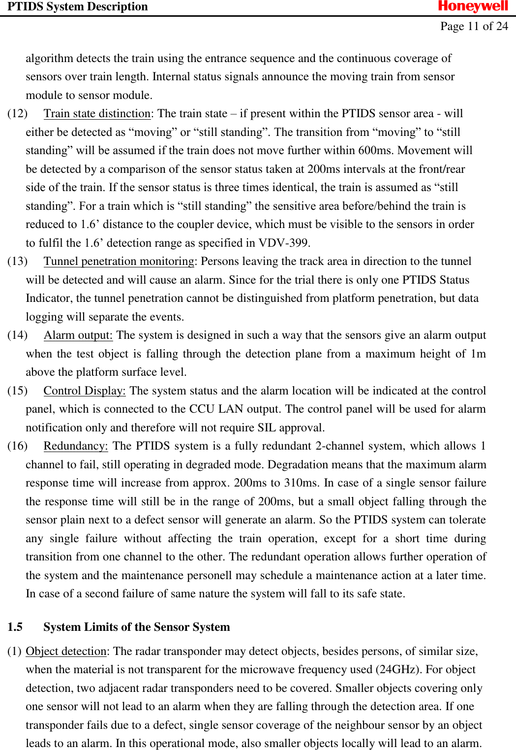 PTIDS System Description  Honeywell   Page 11 of 24   algorithm detects the train using the entrance sequence and the continuous coverage of sensors over train length. Internal status signals announce the moving train from sensor module to sensor module. (12) Train state distinction: The train state &ndash; if present within the PTIDS sensor area - will either be detected as &ldquo;moving&rdquo; or &ldquo;still standing&rdquo;. The transition from &ldquo;moving&rdquo; to &ldquo;still standing&rdquo; will be assumed if the train does not move further within 600ms. Movement will be detected by a comparison of the sensor status taken at 200ms intervals at the front/rear side of the train. If the sensor status is three times identical, the train is assumed as &ldquo;still standing&rdquo;. For a train which is &ldquo;still standing&rdquo; the sensitive area before/behind the train is reduced to 1.6&rsquo; distance to the coupler device, which must be visible to the sensors in order to fulfil the 1.6&rsquo; detection range as specified in VDV-399. (13) Tunnel penetration monitoring: Persons leaving the track area in direction to the tunnel will be detected and will cause an alarm. Since for the trial there is only one PTIDS Status Indicator, the tunnel penetration cannot be distinguished from platform penetration, but data logging will separate the events. (14) Alarm output: The system is designed in such a way that the sensors give an alarm output when the test object is falling through the detection plane from a maximum height of 1m above the platform surface level. (15) Control Display: The system status and the alarm location will be indicated at the control panel, which is connected to the CCU LAN output. The control panel will be used for alarm notification only and therefore will not require SIL approval. (16) Redundancy: The PTIDS system is a fully redundant 2-channel system, which allows 1 channel to fail, still operating in degraded mode. Degradation means that the maximum alarm response time will increase from approx. 200ms to 310ms. In case of a single sensor failure the response time will still be in the range of 200ms, but a small object falling through the sensor plain next to a defect sensor will generate an alarm. So the PTIDS system can tolerate any  single  failure  without  affecting  the  train  operation,  except  for  a  short  time  during transition from one channel to the other. The redundant operation allows further operation of the system and the maintenance personell may schedule a maintenance action at a later time. In case of a second failure of same nature the system will fall to its safe state. 1.5 System Limits of the Sensor System (1) Object detection: The radar transponder may detect objects, besides persons, of similar size, when the material is not transparent for the microwave frequency used (24GHz). For object detection, two adjacent radar transponders need to be covered. Smaller objects covering only one sensor will not lead to an alarm when they are falling through the detection area. If one transponder fails due to a defect, single sensor coverage of the neighbour sensor by an object leads to an alarm. In this operational mode, also smaller objects locally will lead to an alarm.  