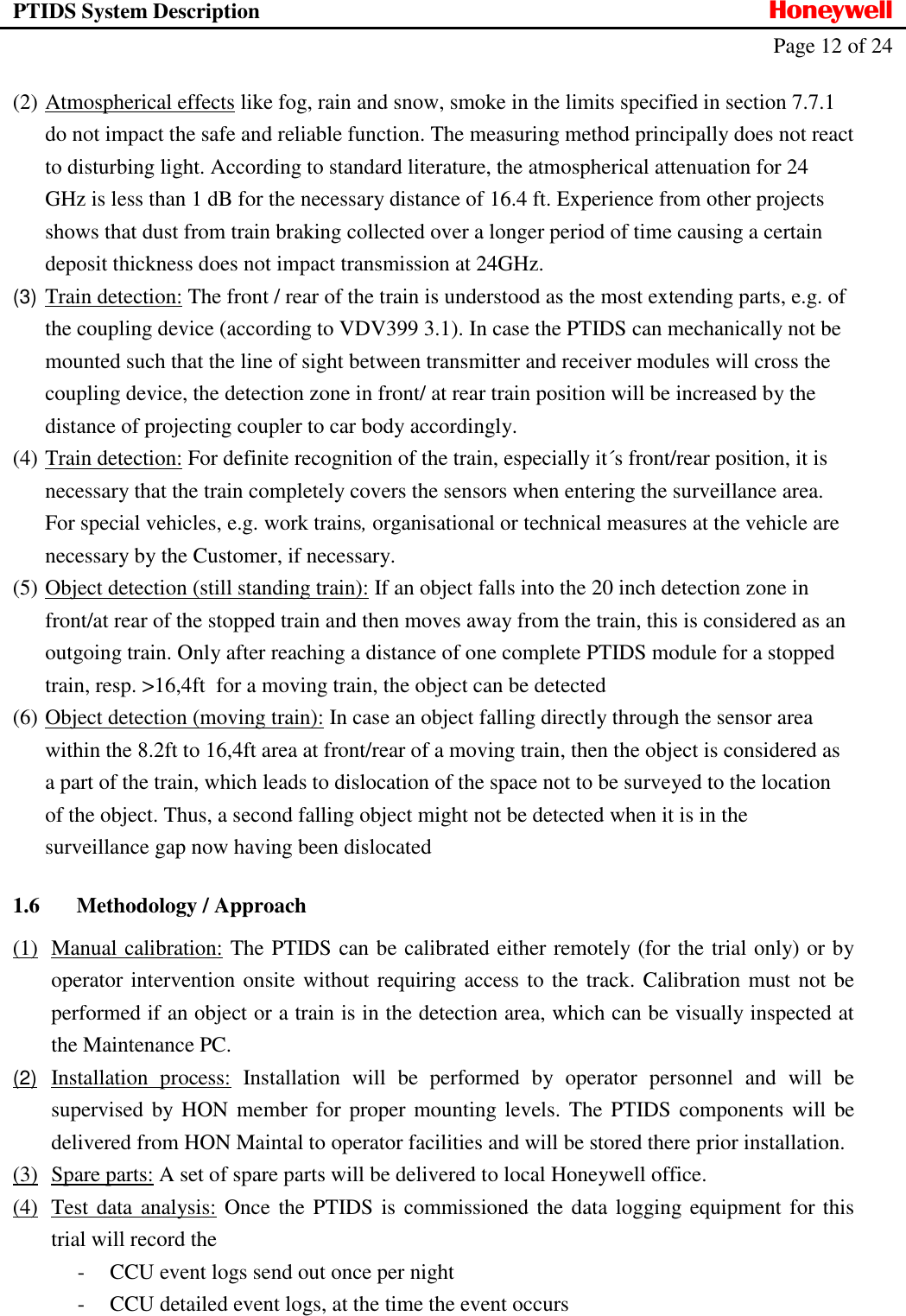 PTIDS System Description  Honeywell   Page 12 of 24   (2) Atmospherical effects like fog, rain and snow, smoke in the limits specified in section 7.7.1 do not impact the safe and reliable function. The measuring method principally does not react to disturbing light. According to standard literature, the atmospherical attenuation for 24 GHz is less than 1 dB for the necessary distance of 16.4 ft. Experience from other projects shows that dust from train braking collected over a longer period of time causing a certain deposit thickness does not impact transmission at 24GHz. (3) Train detection: The front / rear of the train is understood as the most extending parts, e.g. of the coupling device (according to VDV399 3.1). In case the PTIDS can mechanically not be mounted such that the line of sight between transmitter and receiver modules will cross the coupling device, the detection zone in front/ at rear train position will be increased by the distance of projecting coupler to car body accordingly.  (4) Train detection: For definite recognition of the train, especially it&acute;s front/rear position, it is necessary that the train completely covers the sensors when entering the surveillance area. For special vehicles, e.g. work trains, organisational or technical measures at the vehicle are necessary by the Customer, if necessary. (5) Object detection (still standing train): If an object falls into the 20 inch detection zone in front/at rear of the stopped train and then moves away from the train, this is considered as an outgoing train. Only after reaching a distance of one complete PTIDS module for a stopped train, resp. >16,4ft  for a moving train, the object can be detected  (6) Object detection (moving train): In case an object falling directly through the sensor area within the 8.2ft to 16,4ft area at front/rear of a moving train, then the object is considered as a part of the train, which leads to dislocation of the space not to be surveyed to the location of the object. Thus, a second falling object might not be detected when it is in the surveillance gap now having been dislocated  1.6 Methodology / Approach (1) Manual calibration: The PTIDS can be calibrated either remotely (for the trial only) or by operator intervention onsite without requiring access to the track. Calibration must not be performed if an object or a train is in the detection area, which can be visually inspected at the Maintenance PC.  (2)  Installation  process:  Installation  will  be  performed  by  operator  personnel  and  will  be supervised by HON  member for proper mounting levels. The  PTIDS components will be delivered from HON Maintal to operator facilities and will be stored there prior installation. (3) Spare parts: A set of spare parts will be delivered to local Honeywell office.  (4) Test data analysis: Once the PTIDS is commissioned the data logging equipment for this trial will record the  - CCU event logs send out once per night - CCU detailed event logs, at the time the event occurs 