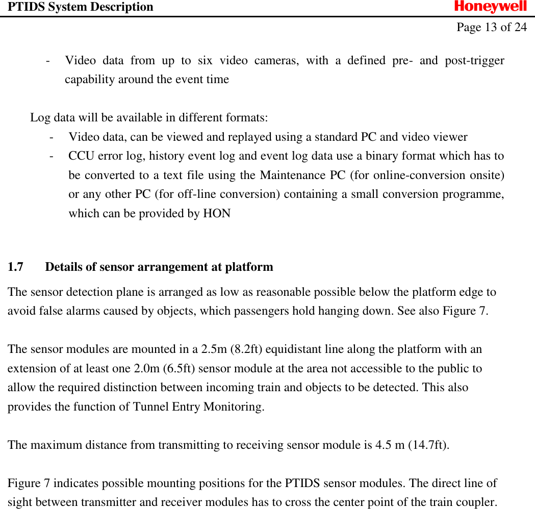 PTIDS System Description  Honeywell   Page 13 of 24   - Video  data  from  up  to  six  video  cameras,  with  a  defined  pre-  and  post-trigger capability around the event time  Log data will be available in different formats: - Video data, can be viewed and replayed using a standard PC and video viewer - CCU error log, history event log and event log data use a binary format which has to be converted to a text file using the Maintenance PC (for online-conversion onsite) or any other PC (for off-line conversion) containing a small conversion programme, which can be provided by HON  1.7 Details of sensor arrangement at platform The sensor detection plane is arranged as low as reasonable possible below the platform edge to avoid false alarms caused by objects, which passengers hold hanging down. See also Figure 7.  The sensor modules are mounted in a 2.5m (8.2ft) equidistant line along the platform with an extension of at least one 2.0m (6.5ft) sensor module at the area not accessible to the public to allow the required distinction between incoming train and objects to be detected. This also provides the function of Tunnel Entry Monitoring.  The maximum distance from transmitting to receiving sensor module is 4.5 m (14.7ft).  Figure 7 indicates possible mounting positions for the PTIDS sensor modules. The direct line of sight between transmitter and receiver modules has to cross the center point of the train coupler.   