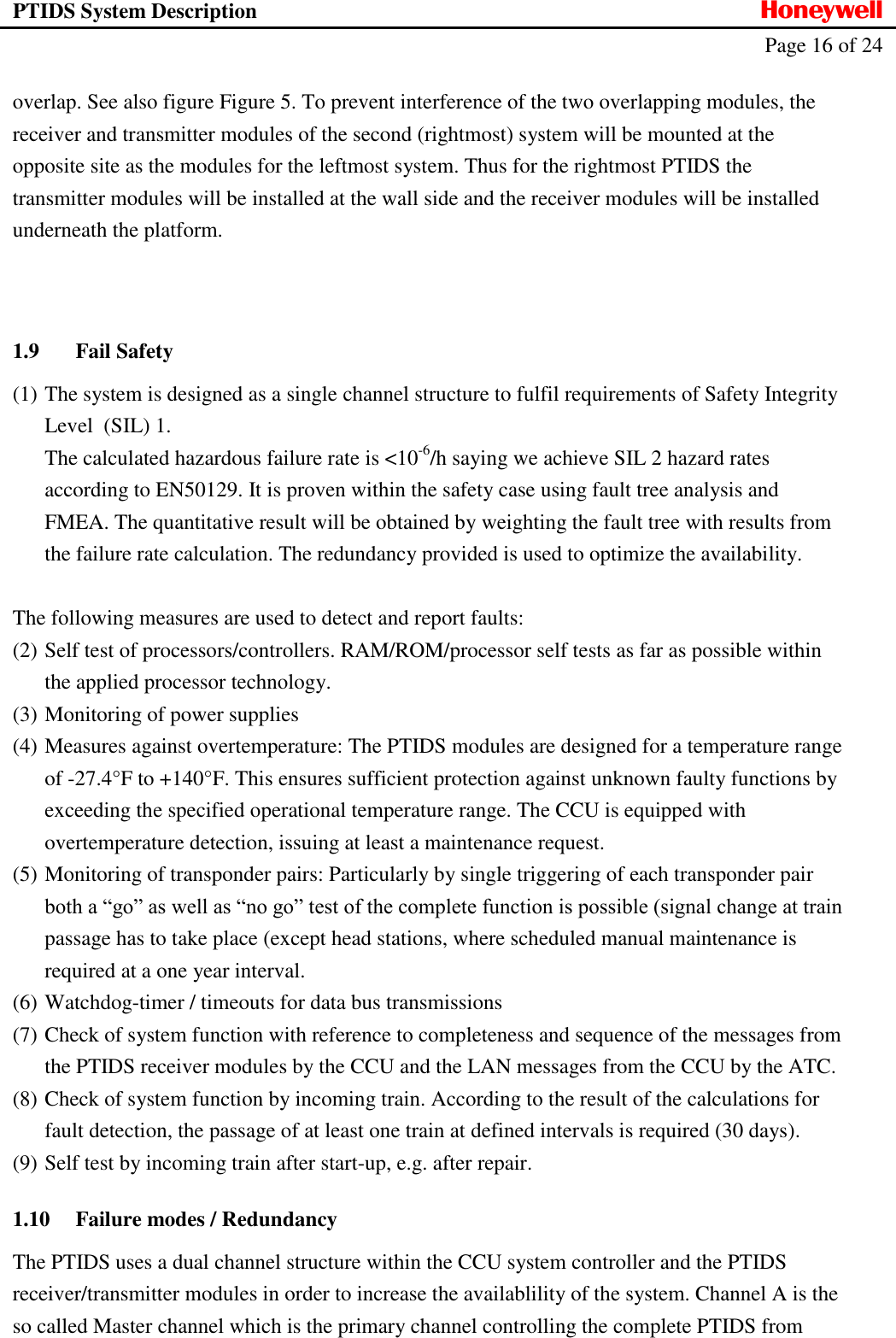 PTIDS System Description  Honeywell   Page 16 of 24   overlap. See also figure Figure 5. To prevent interference of the two overlapping modules, the receiver and transmitter modules of the second (rightmost) system will be mounted at the opposite site as the modules for the leftmost system. Thus for the rightmost PTIDS the transmitter modules will be installed at the wall side and the receiver modules will be installed underneath the platform.   1.9 Fail Safety (1) The system is designed as a single channel structure to fulfil requirements of Safety Integrity Level  (SIL) 1. The calculated hazardous failure rate is <10-6/h saying we achieve SIL 2 hazard rates according to EN50129. It is proven within the safety case using fault tree analysis and FMEA. The quantitative result will be obtained by weighting the fault tree with results from the failure rate calculation. The redundancy provided is used to optimize the availability.  The following measures are used to detect and report faults: (2) Self test of processors/controllers. RAM/ROM/processor self tests as far as possible within the applied processor technology. (3) Monitoring of power supplies (4) Measures against overtemperature: The PTIDS modules are designed for a temperature range of -27.4&deg;F to +140&deg;F. This ensures sufficient protection against unknown faulty functions by exceeding the specified operational temperature range. The CCU is equipped with overtemperature detection, issuing at least a maintenance request. (5) Monitoring of transponder pairs: Particularly by single triggering of each transponder pair both a &ldquo;go&rdquo; as well as &ldquo;no go&rdquo; test of the complete function is possible (signal change at train passage has to take place (except head stations, where scheduled manual maintenance is required at a one year interval. (6) Watchdog-timer / timeouts for data bus transmissions (7) Check of system function with reference to completeness and sequence of the messages from the PTIDS receiver modules by the CCU and the LAN messages from the CCU by the ATC.  (8) Check of system function by incoming train. According to the result of the calculations for fault detection, the passage of at least one train at defined intervals is required (30 days).  (9) Self test by incoming train after start-up, e.g. after repair. 1.10 Failure modes / Redundancy The PTIDS uses a dual channel structure within the CCU system controller and the PTIDS receiver/transmitter modules in order to increase the availablility of the system. Channel A is the so called Master channel which is the primary channel controlling the complete PTIDS from 