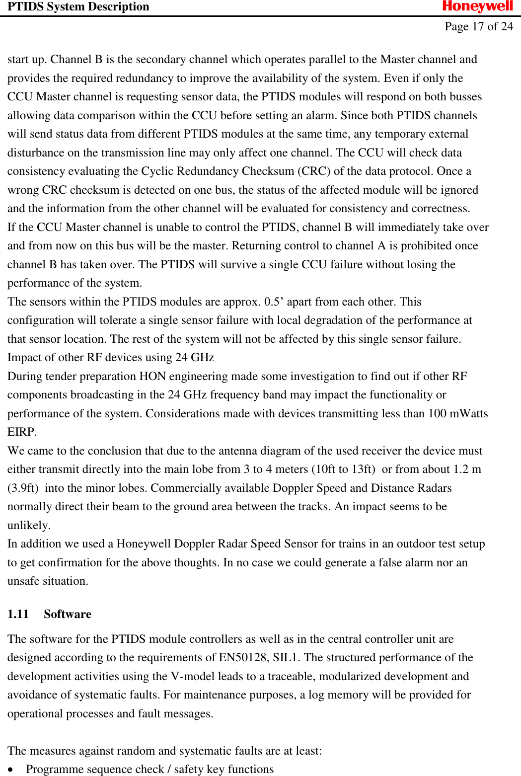 PTIDS System Description  Honeywell   Page 17 of 24   start up. Channel B is the secondary channel which operates parallel to the Master channel and provides the required redundancy to improve the availability of the system. Even if only the CCU Master channel is requesting sensor data, the PTIDS modules will respond on both busses allowing data comparison within the CCU before setting an alarm. Since both PTIDS channels will send status data from different PTIDS modules at the same time, any temporary external disturbance on the transmission line may only affect one channel. The CCU will check data consistency evaluating the Cyclic Redundancy Checksum (CRC) of the data protocol. Once a wrong CRC checksum is detected on one bus, the status of the affected module will be ignored and the information from the other channel will be evaluated for consistency and correctness. If the CCU Master channel is unable to control the PTIDS, channel B will immediately take over and from now on this bus will be the master. Returning control to channel A is prohibited once channel B has taken over. The PTIDS will survive a single CCU failure without losing the performance of the system. The sensors within the PTIDS modules are approx. 0.5&rsquo; apart from each other. This configuration will tolerate a single sensor failure with local degradation of the performance at that sensor location. The rest of the system will not be affected by this single sensor failure. Impact of other RF devices using 24 GHz During tender preparation HON engineering made some investigation to find out if other RF components broadcasting in the 24 GHz frequency band may impact the functionality or performance of the system. Considerations made with devices transmitting less than 100 mWatts EIRP. We came to the conclusion that due to the antenna diagram of the used receiver the device must either transmit directly into the main lobe from 3 to 4 meters (10ft to 13ft)  or from about 1.2 m (3.9ft)  into the minor lobes. Commercially available Doppler Speed and Distance Radars normally direct their beam to the ground area between the tracks. An impact seems to be unlikely. In addition we used a Honeywell Doppler Radar Speed Sensor for trains in an outdoor test setup to get confirmation for the above thoughts. In no case we could generate a false alarm nor an unsafe situation. 1.11 Software The software for the PTIDS module controllers as well as in the central controller unit are designed according to the requirements of EN50128, SIL1. The structured performance of the development activities using the V-model leads to a traceable, modularized development and avoidance of systematic faults. For maintenance purposes, a log memory will be provided for operational processes and fault messages.  The measures against random and systematic faults are at least:  Programme sequence check / safety key functions 