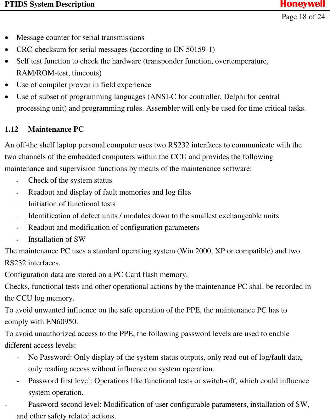 PTIDS System Description  Honeywell   Page 18 of 24    Message counter for serial transmissions  CRC-checksum for serial messages (according to EN 50159-1)  Self test function to check the hardware (transponder function, overtemperature, RAM/ROM-test, timeouts)  Use of compiler proven in field experience  Use of subset of programming languages (ANSI-C for controller, Delphi for central processing unit) and programming rules. Assembler will only be used for time critical tasks. 1.12 Maintenance PC An off-the shelf laptop personal computer uses two RS232 interfaces to communicate with the two channels of the embedded computers within the CCU and provides the following maintenance and supervision functions by means of the maintenance software: - Check of the system status - Readout and display of fault memories and log files - Initiation of functional tests - Identification of defect units / modules down to the smallest exchangeable units - Readout and modification of configuration parameters - Installation of SW The maintenance PC uses a standard operating system (Win 2000, XP or compatible) and two RS232 interfaces.  Configuration data are stored on a PC Card flash memory. Checks, functional tests and other operational actions by the maintenance PC shall be recorded in the CCU log memory. To avoid unwanted influence on the safe operation of the PPE, the maintenance PC has to comply with EN60950. To avoid unauthorized access to the PPE, the following password levels are used to enable different access levels: - No Password: Only display of the system status outputs, only read out of log/fault data, only reading access without influence on system operation. - Password first level: Operations like functional tests or switch-off, which could influence system operation. - Password second level: Modification of user configurable parameters, installation of SW, and other safety related actions.     