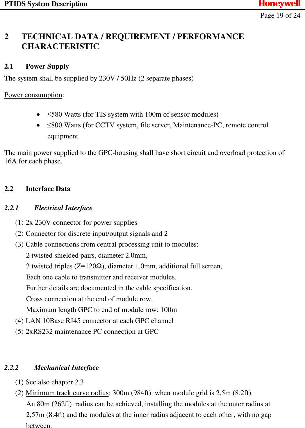 PTIDS System Description  Honeywell   Page 19 of 24   2 TECHNICAL DATA / REQUIREMENT / PERFORMANCE CHARACTERISTIC 2.1 Power Supply The system shall be supplied by 230V / 50Hz (2 separate phases)  Power consumption:    &le;580 Watts (for TIS system with 100m of sensor modules)  &le;800 Watts (for CCTV system, file server, Maintenance-PC, remote control equipment  The main power supplied to the GPC-housing shall have short circuit and overload protection of 16A for each phase.  2.2 Interface Data 2.2.1 Electrical Interface (1) 2x 230V connector for power supplies (2) Connector for discrete input/output signals and 2 (3) Cable connections from central processing unit to modules:  2 twisted shielded pairs, diameter 2.0mm,  2 twisted triples (Z=120Ω), diameter 1.0mm, additional full screen,  Each one cable to transmitter and receiver modules.  Further details are documented in the cable specification.  Cross connection at the end of module row.  Maximum length GPC to end of module row: 100m (4) LAN 10Base RJ45 connector at each GPC channel (5) 2xRS232 maintenance PC connection at GPC   2.2.2 Mechanical Interface (1) See also chapter 2.3 (2) Minimum track curve radius: 300m (984ft)  when module grid is 2,5m (8.2ft).  An 80m (262ft)  radius can be achieved, installing the modules at the outer radius at 2,57m (8.4ft) and the modules at the inner radius adjacent to each other, with no gap between. 