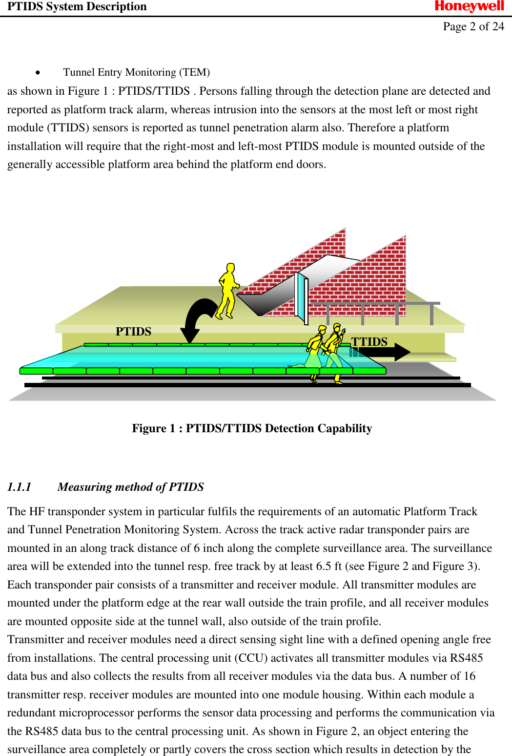 PTIDS System Description  Honeywell   Page 2 of 24      Tunnel Entry Monitoring (TEM) as shown in Figure 1 : PTIDS/TTIDS . Persons falling through the detection plane are detected and reported as platform track alarm, whereas intrusion into the sensors at the most left or most right module (TTIDS) sensors is reported as tunnel penetration alarm also. Therefore a platform installation will require that the right-most and left-most PTIDS module is mounted outside of the generally accessible platform area behind the platform end doors.       Figure 1 : PTIDS/TTIDS Detection Capability  1.1.1 Measuring method of PTIDS The HF transponder system in particular fulfils the requirements of an automatic Platform Track and Tunnel Penetration Monitoring System. Across the track active radar transponder pairs are mounted in an along track distance of 6 inch along the complete surveillance area. The surveillance area will be extended into the tunnel resp. free track by at least 6.5 ft (see Figure 2 and Figure 3). Each transponder pair consists of a transmitter and receiver module. All transmitter modules are mounted under the platform edge at the rear wall outside the train profile, and all receiver modules are mounted opposite side at the tunnel wall, also outside of the train profile.  Transmitter and receiver modules need a direct sensing sight line with a defined opening angle free from installations. The central processing unit (CCU) activates all transmitter modules via RS485 data bus and also collects the results from all receiver modules via the data bus. A number of 16 transmitter resp. receiver modules are mounted into one module housing. Within each module a redundant microprocessor performs the sensor data processing and performs the communication via the RS485 data bus to the central processing unit. As shown in Figure 2, an object entering the surveillance area completely or partly covers the cross section which results in detection by the PTIDS TTIDS 