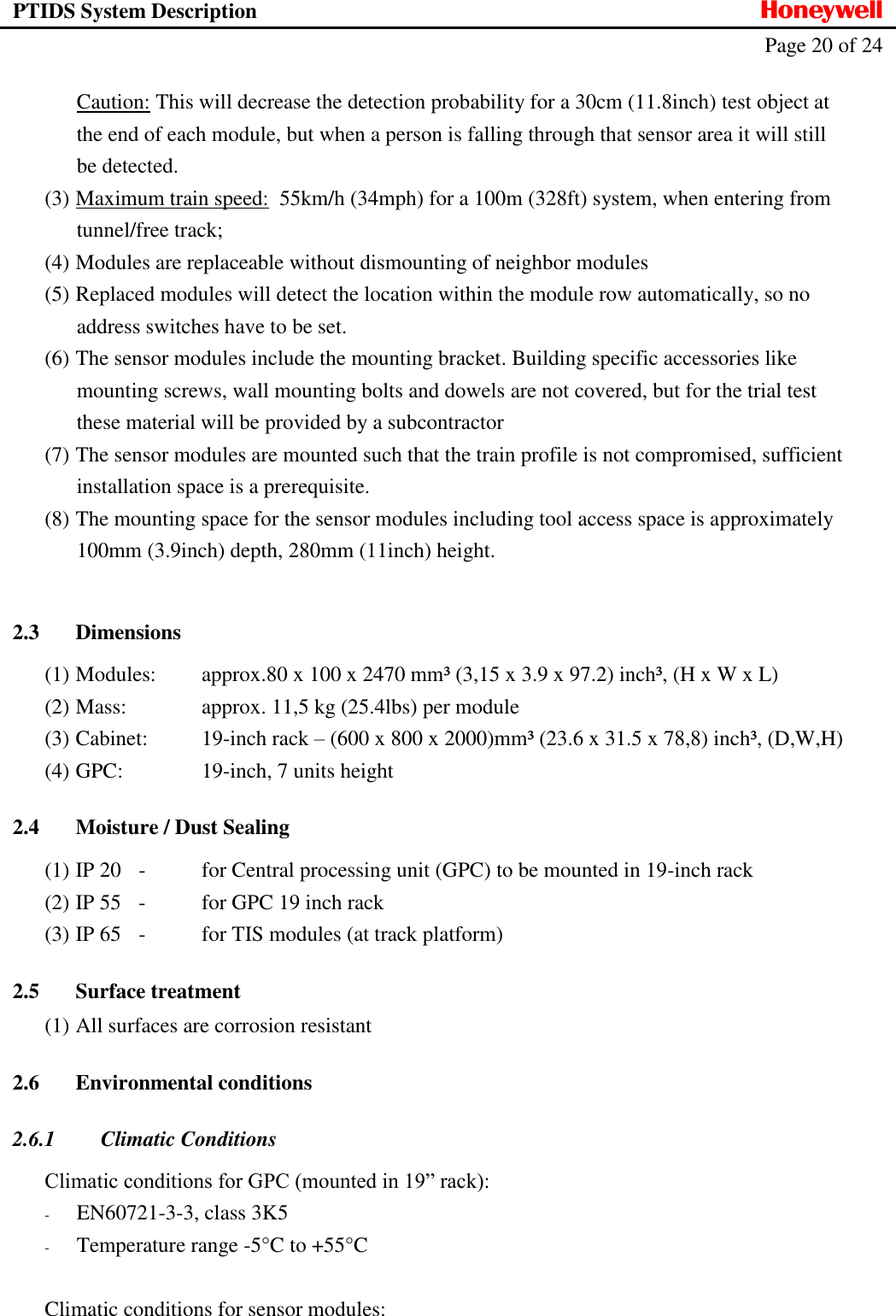PTIDS System Description  Honeywell   Page 20 of 24   Caution: This will decrease the detection probability for a 30cm (11.8inch) test object at the end of each module, but when a person is falling through that sensor area it will still be detected. (3) Maximum train speed:  55km/h (34mph) for a 100m (328ft) system, when entering from tunnel/free track;  (4) Modules are replaceable without dismounting of neighbor modules (5) Replaced modules will detect the location within the module row automatically, so no address switches have to be set. (6) The sensor modules include the mounting bracket. Building specific accessories like mounting screws, wall mounting bolts and dowels are not covered, but for the trial test these material will be provided by a subcontractor (7) The sensor modules are mounted such that the train profile is not compromised, sufficient installation space is a prerequisite. (8) The mounting space for the sensor modules including tool access space is approximately 100mm (3.9inch) depth, 280mm (11inch) height.  2.3 Dimensions (1) Modules:    approx.80 x 100 x 2470 mm&sup3; (3,15 x 3.9 x 97.2) inch&sup3;, (H x W x L)   (2) Mass:    approx. 11,5 kg (25.4lbs) per module   (3) Cabinet:   19-inch rack &ndash; (600 x 800 x 2000)mm&sup3; (23.6 x 31.5 x 78,8) inch&sup3;, (D,W,H) (4) GPC:     19-inch, 7 units height 2.4 Moisture / Dust Sealing (1) IP 20   -  for Central processing unit (GPC) to be mounted in 19-inch rack (2) IP 55  -  for GPC 19 inch rack (3) IP 65   -  for TIS modules (at track platform) 2.5 Surface treatment (1) All surfaces are corrosion resistant 2.6 Environmental conditions 2.6.1 Climatic Conditions  Climatic conditions for GPC (mounted in 19&rdquo; rack): - EN60721-3-3, class 3K5 - Temperature range -5&deg;C to +55&deg;C  Climatic conditions for sensor modules:  
