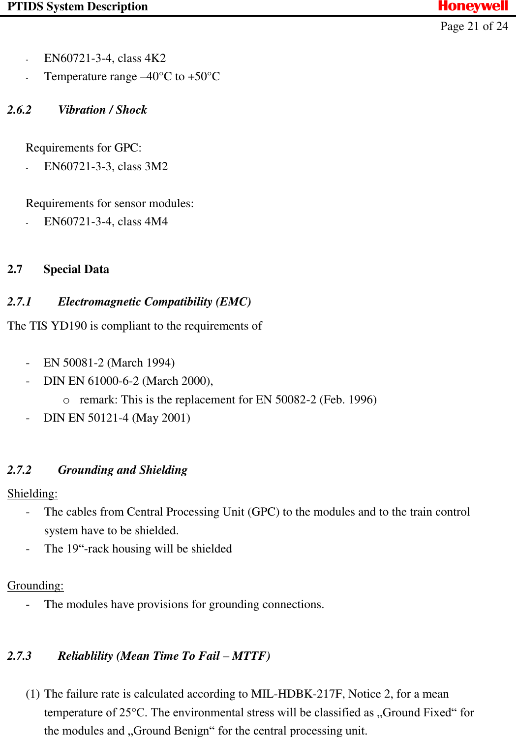 PTIDS System Description  Honeywell   Page 21 of 24   - EN60721-3-4, class 4K2 - Temperature range &ndash;40&deg;C to +50&deg;C 2.6.2 Vibration / Shock  Requirements for GPC: - EN60721-3-3, class 3M2  Requirements for sensor modules:  - EN60721-3-4, class 4M4  2.7 Special Data 2.7.1 Electromagnetic Compatibility (EMC) The TIS YD190 is compliant to the requirements of  - EN 50081-2 (March 1994) - DIN EN 61000-6-2 (March 2000), o remark: This is the replacement for EN 50082-2 (Feb. 1996) - DIN EN 50121-4 (May 2001)  2.7.2 Grounding and Shielding Shielding: - The cables from Central Processing Unit (GPC) to the modules and to the train control system have to be shielded. - The 19&ldquo;-rack housing will be shielded  Grounding: - The modules have provisions for grounding connections.  2.7.3 Reliablility (Mean Time To Fail &ndash; MTTF)  (1) The failure rate is calculated according to MIL-HDBK-217F, Notice 2, for a mean temperature of 25&deg;C. The environmental stress will be classified as &bdquo;Ground Fixed&ldquo; for the modules and &bdquo;Ground Benign&ldquo; for the central processing unit.  