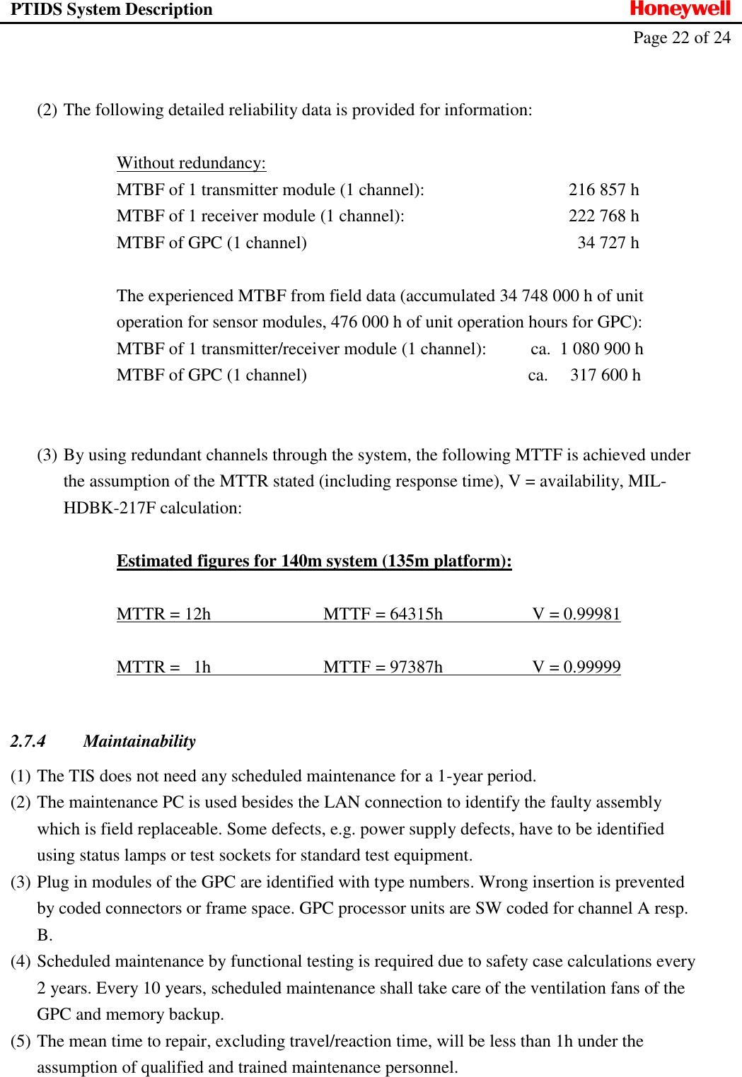 PTIDS System Description  Honeywell   Page 22 of 24    (2) The following detailed reliability data is provided for information:    Without redundancy:   MTBF of 1 transmitter module (1 channel):   216 857 h   MTBF of 1 receiver module (1 channel):  222 768 h   MTBF of GPC (1 channel)  34 727 h    The experienced MTBF from field data (accumulated 34 748 000 h of unit   operation for sensor modules, 476 000 h of unit operation hours for GPC):   MTBF of 1 transmitter/receiver module (1 channel):          ca.  1 080 900 h   MTBF of GPC (1 channel)                                                  ca.     317 600 h   (3) By using redundant channels through the system, the following MTTF is achieved under the assumption of the MTTR stated (including response time), V = availability, MIL-HDBK-217F calculation:    Estimated figures for 140m system (135m platform):    MTTR = 12h      MTTF  = 64315h    V = 0.99981     MTTR =   1h      MTTF  = 97387h    V = 0.99999      2.7.4 Maintainability (1) The TIS does not need any scheduled maintenance for a 1-year period. (2) The maintenance PC is used besides the LAN connection to identify the faulty assembly which is field replaceable. Some defects, e.g. power supply defects, have to be identified using status lamps or test sockets for standard test equipment. (3) Plug in modules of the GPC are identified with type numbers. Wrong insertion is prevented by coded connectors or frame space. GPC processor units are SW coded for channel A resp. B. (4) Scheduled maintenance by functional testing is required due to safety case calculations every 2 years. Every 10 years, scheduled maintenance shall take care of the ventilation fans of the GPC and memory backup. (5) The mean time to repair, excluding travel/reaction time, will be less than 1h under the assumption of qualified and trained maintenance personnel.  