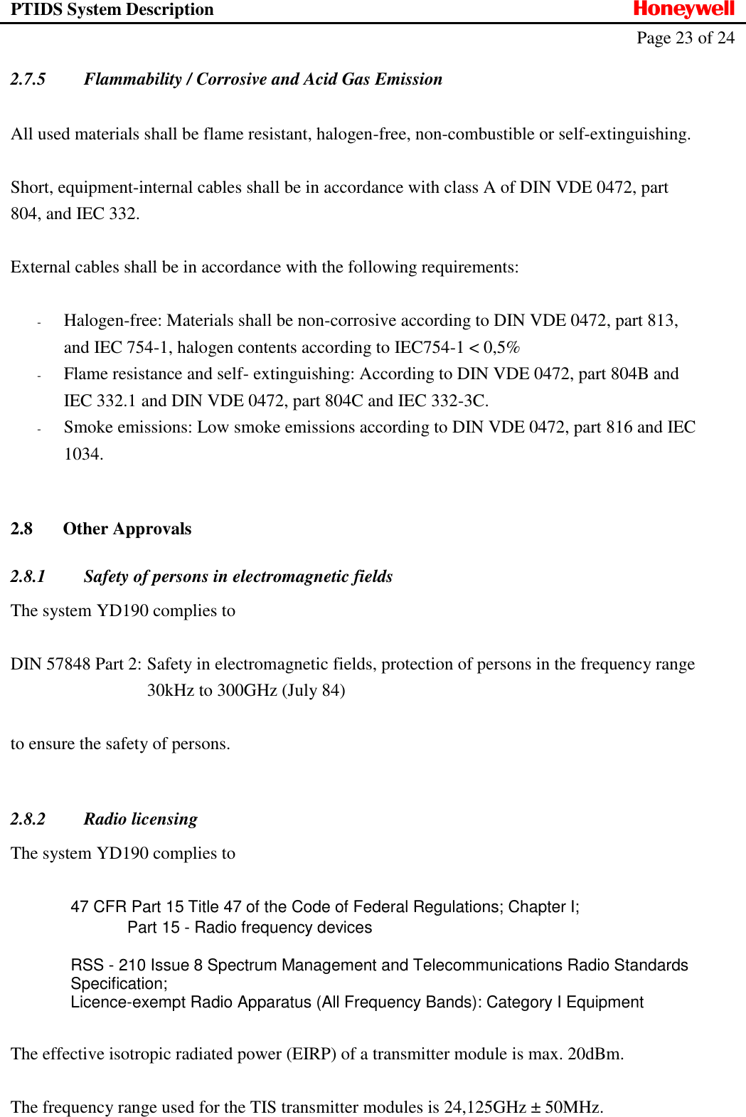 PTIDS System Description  Honeywell   Page 23 of 24   2.7.5 Flammability / Corrosive and Acid Gas Emission  All used materials shall be flame resistant, halogen-free, non-combustible or self-extinguishing.  Short, equipment-internal cables shall be in accordance with class A of DIN VDE 0472, part 804, and IEC 332.  External cables shall be in accordance with the following requirements:  - Halogen-free: Materials shall be non-corrosive according to DIN VDE 0472, part 813, and IEC 754-1, halogen contents according to IEC754-1 < 0,5% - Flame resistance and self- extinguishing: According to DIN VDE 0472, part 804B and IEC 332.1 and DIN VDE 0472, part 804C and IEC 332-3C. - Smoke emissions: Low smoke emissions according to DIN VDE 0472, part 816 and IEC 1034.  2.8 Other Approvals 2.8.1 Safety of persons in electromagnetic fields The system YD190 complies to  DIN 57848 Part 2:  Safety in electromagnetic fields, protection of persons in the frequency range   30kHz to 300GHz (July 84)  to ensure the safety of persons.  2.8.2 Radio licensing The system YD190 complies to   47 CFR Part 15 Title 47 of the Code of Federal Regulations; Chapter I; Part 15 - Radio frequency devices  RSS - 210 Issue 8 Spectrum Management and Telecommunications Radio Standards Specification; Licence-exempt Radio Apparatus (All Frequency Bands): Category I Equipment  The effective isotropic radiated power (EIRP) of a transmitter module is max. 20dBm.  The frequency range used for the TIS transmitter modules is 24,125GHz &plusmn; 50MHz.  