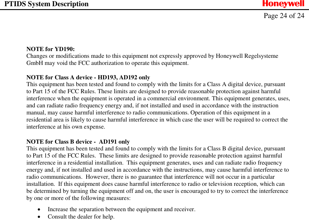 PTIDS System Description  Honeywell   Page 24 of 24     NOTE for YD190: Changes or modifications made to this equipment not expressly approved by Honeywell Regelsysteme GmbH may void the FCC authorization to operate this equipment.  NOTE for Class A device - HD193, AD192 only This equipment has been tested and found to comply with the limits for a Class A digital device, pursuant to Part 15 of the FCC Rules. These limits are designed to provide reasonable protection against harmful interference when the equipment is operated in a commercial environment. This equipment generates, uses, and can radiate radio frequency energy and, if not installed and used in accordance with the instruction manual, may cause harmful interference to radio communications. Operation of this equipment in a residential area is likely to cause harmful interference in which case the user will be required to correct the interference at his own expense.  NOTE for Class B device -  AD191 only This equipment has been tested and found to comply with the limits for a Class B digital device, pursuant to Part 15 of the FCC Rules.  These limits are designed to provide reasonable protection against harmful interference in a residential installation.  This equipment generates, uses and can radiate radio frequency energy and, if not installed and used in accordance with the instructions, may cause harmful interference to radio communications.  However, there is no guarantee that interference will not occur in a particular installation.  If this equipment does cause harmful interference to radio or television reception, which can be determined by turning the equipment off and on, the user is encouraged to try to correct the interference by one or more of the following measures:  Increase the separation between the equipment and receiver.  Consult the dealer for help.   