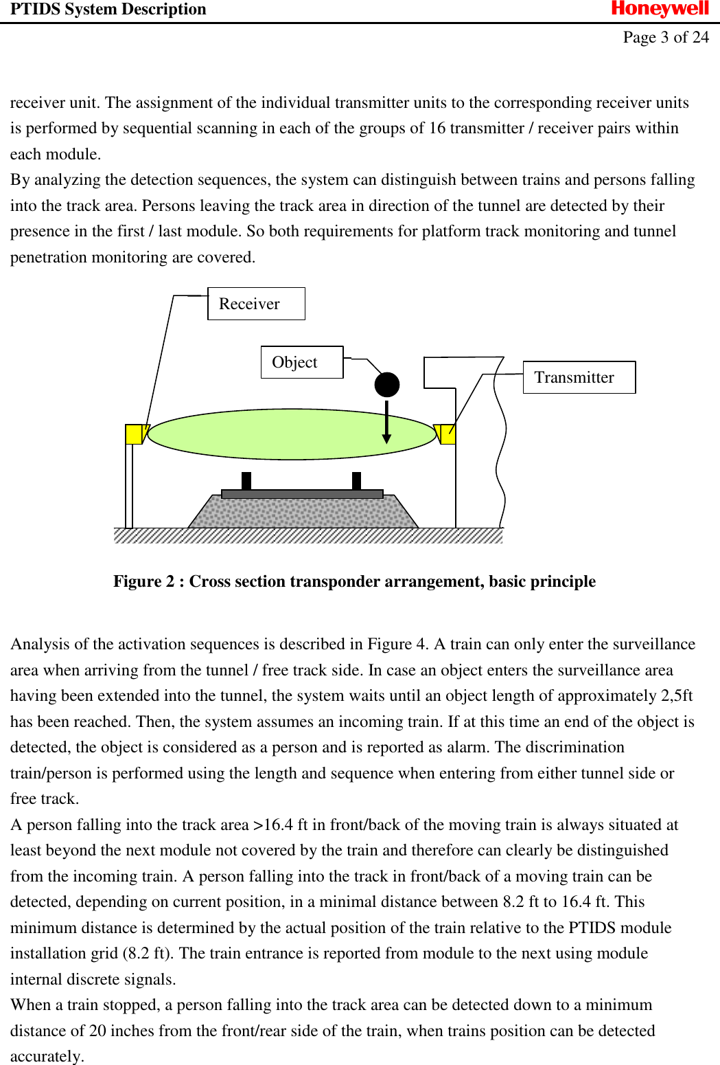 PTIDS System Description  Honeywell   Page 3 of 24     receiver unit. The assignment of the individual transmitter units to the corresponding receiver units is performed by sequential scanning in each of the groups of 16 transmitter / receiver pairs within each module.  By analyzing the detection sequences, the system can distinguish between trains and persons falling into the track area. Persons leaving the track area in direction of the tunnel are detected by their presence in the first / last module. So both requirements for platform track monitoring and tunnel penetration monitoring are covered.    Figure 2 : Cross section transponder arrangement, basic principle  Analysis of the activation sequences is described in Figure 4. A train can only enter the surveillance area when arriving from the tunnel / free track side. In case an object enters the surveillance area having been extended into the tunnel, the system waits until an object length of approximately 2,5ft has been reached. Then, the system assumes an incoming train. If at this time an end of the object is detected, the object is considered as a person and is reported as alarm. The discrimination train/person is performed using the length and sequence when entering from either tunnel side or free track. A person falling into the track area >16.4 ft in front/back of the moving train is always situated at least beyond the next module not covered by the train and therefore can clearly be distinguished from the incoming train. A person falling into the track in front/back of a moving train can be detected, depending on current position, in a minimal distance between 8.2 ft to 16.4 ft. This minimum distance is determined by the actual position of the train relative to the PTIDS module installation grid (8.2 ft). The train entrance is reported from module to the next using module internal discrete signals. When a train stopped, a person falling into the track area can be detected down to a minimum distance of 20 inches from the front/rear side of the train, when trains position can be detected accurately. Object Receiver Transmitter 
