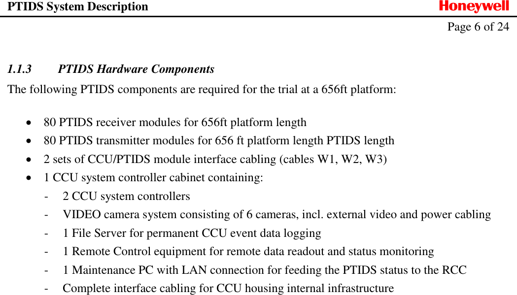 PTIDS System Description  Honeywell   Page 6 of 24     1.1.3 PTIDS Hardware Components  The following PTIDS components are required for the trial at a 656ft platform:   80 PTIDS receiver modules for 656ft platform length   80 PTIDS transmitter modules for 656 ft platform length PTIDS length  2 sets of CCU/PTIDS module interface cabling (cables W1, W2, W3)  1 CCU system controller cabinet containing: - 2 CCU system controllers - VIDEO camera system consisting of 6 cameras, incl. external video and power cabling - 1 File Server for permanent CCU event data logging - 1 Remote Control equipment for remote data readout and status monitoring - 1 Maintenance PC with LAN connection for feeding the PTIDS status to the RCC - Complete interface cabling for CCU housing internal infrastructure 