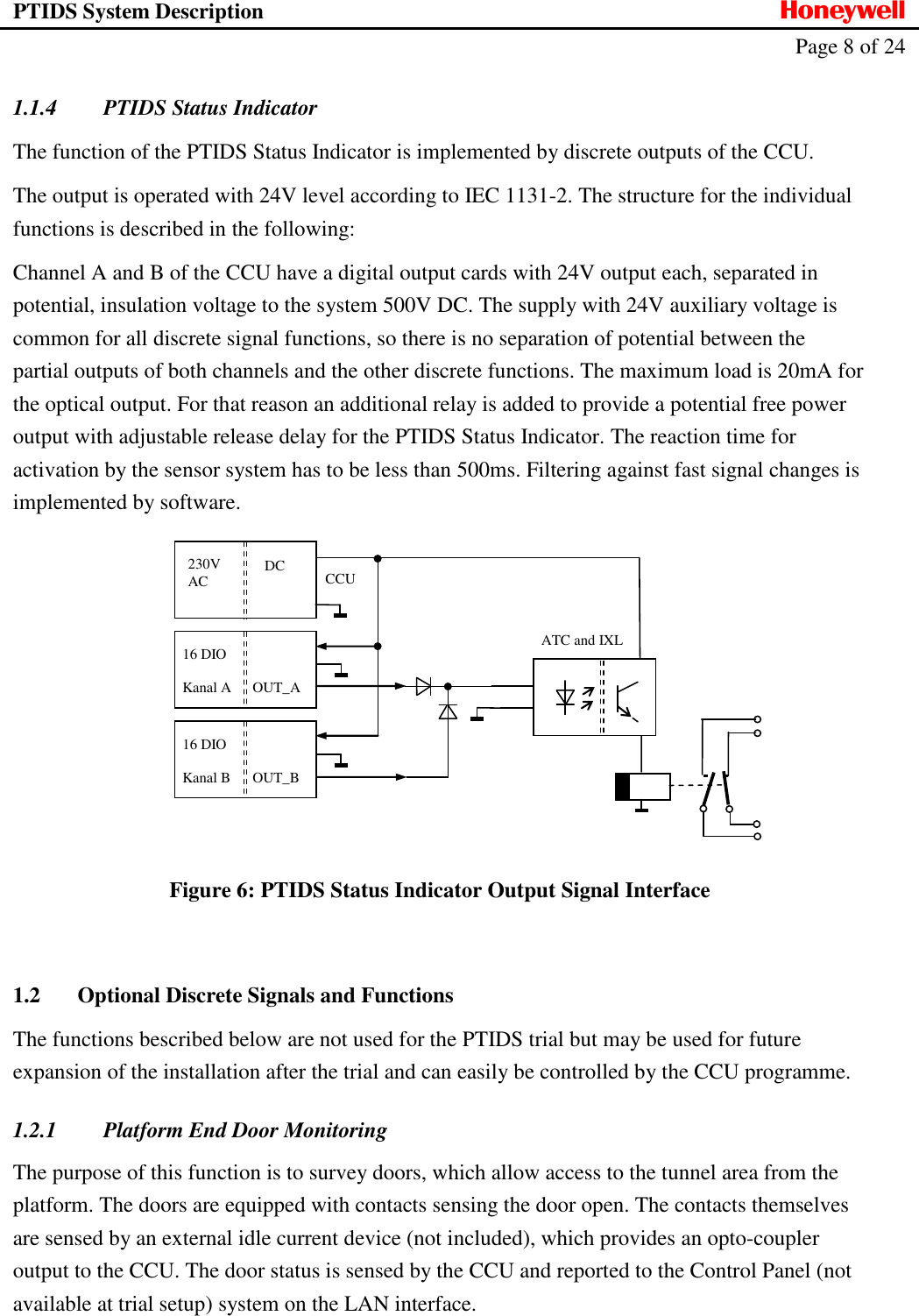 PTIDS System Description  Honeywell   Page 8 of 24   1.1.4 PTIDS Status Indicator The function of the PTIDS Status Indicator is implemented by discrete outputs of the CCU. The output is operated with 24V level according to IEC 1131-2. The structure for the individual functions is described in the following: Channel A and B of the CCU have a digital output cards with 24V output each, separated in potential, insulation voltage to the system 500V DC. The supply with 24V auxiliary voltage is common for all discrete signal functions, so there is no separation of potential between the partial outputs of both channels and the other discrete functions. The maximum load is 20mA for the optical output. For that reason an additional relay is added to provide a potential free power output with adjustable release delay for the PTIDS Status Indicator. The reaction time for activation by the sensor system has to be less than 500ms. Filtering against fast signal changes is implemented by software.     Figure 6: PTIDS Status Indicator Output Signal Interface  1.2 Optional Discrete Signals and Functions The functions bescribed below are not used for the PTIDS trial but may be used for future expansion of the installation after the trial and can easily be controlled by the CCU programme. 1.2.1 Platform End Door Monitoring The purpose of this function is to survey doors, which allow access to the tunnel area from the platform. The doors are equipped with contacts sensing the door open. The contacts themselves are sensed by an external idle current device (not included), which provides an opto-coupler output to the CCU. The door status is sensed by the CCU and reported to the Control Panel (not available at trial setup) system on the LAN interface.   ATC and IXL CCU 230V AC DC 16 DIO  Kanal B OUT_B 16 DIO  Kanal A OUT_A 