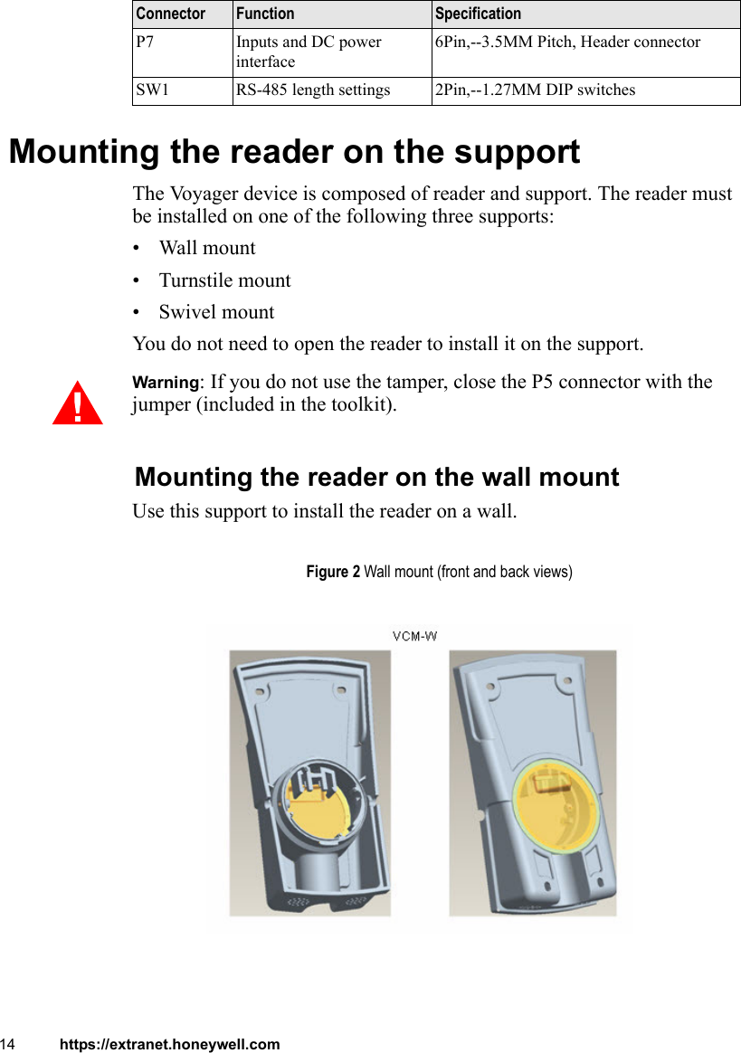 14 https://extranet.honeywell.com Mounting the reader on the supportThe Voyager device is composed of reader and support. The reader must be installed on one of the following three supports:• Wall mount• Turnstile mount•Swivel mountYou do not need to open the reader to install it on the support. Warning: If you do not use the tamper, close the P5 connector with the jumper (included in the toolkit).Mounting the reader on the wall mountUse this support to install the reader on a wall.P7 Inputs and DC power interface6Pin,--3.5MM Pitch, Header connectorSW1 RS-485 length settings 2Pin,--1.27MM DIP switchesConnector Function SpecificationFigure 2 Wall mount (front and back views)