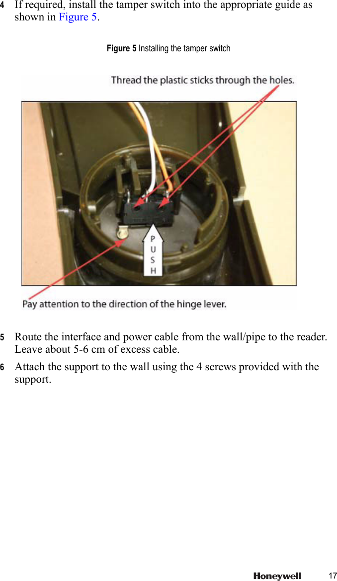 174If required, install the tamper switch into the appropriate guide as shown in Figure 5.5Route the interface and power cable from the wall/pipe to the reader. Leave about 5-6 cm of excess cable.6Attach the support to the wall using the 4 screws provided with the support.Figure 5 Installing the tamper switch